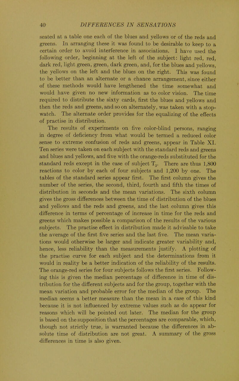 seated at a table one each of the blues and yellows or of the reds and greens. In arranging these it was found to be desirable to keep to a certain order to avoid interference in associations. I have used the following order, beginning at the left of the subject: light red, red, dark red, light green, green, dark green, and, for the blues and yellows, the yellows on the left and the blues on the right. This was found to be better than an alternate or a chance arrangement, since either of these methods would have lengthened the time somewhat and would have given no new information as to color vision. The time required to distribute the sixty cards, first the blues and yellows and then the reds and greens, and so on alternately, was taken with a stop- watch. The alternate order provides for the equalizing of the effects of practise in distribution. The results of experiments on five color-blind persons, ranging in degree of deficiency from what would be termed a reduced color sense to extreme confusion of reds and greens, appear in Table XL Ten series were taken on each subject with the standard reds and greens and blues and yellows, and five with the orange-reds substituted for the standard reds except in the case of subject T2. There are thus 1,800 reactions to color by each of four subjects and 1,200 by one. The tables of the standard series appear first. The first column gives the number of the series, the second, third, fourth and fifth the times of distribution in seconds and the mean variations. The sixth column gives the gross differences between the time of distribution of the blues and yellows and the reds and greens, and the last column gives this difference in terms of percentage of increase in time for the reds and greens which makes possible a comparison of the results of the various subjects. The practise effect in distribution made it advisable to take the average of the first five series and the last five. The mean varia- tions would otherwise be larger and indicate greater variability and, hence, less reliability than the measurements justify. A plotting of the practise curve for each subject and the determinations from it would in reality be a better indication of the reliability of the results. The orange-red series for four subjects follows the first series. Follow- ing this is given the median percentage of difference in time of dis- tribution for the different subjects and for the group, together with the mean variation and probable error for the median of the group. The median seems a better measure than the mean in a case of this kind because it is not influenced by extreme values such as do appear for reasons which will be pointed out later. The median for the group is based on the supposition that the percentages are comparable, which, though not strictly true, is warranted because the differences in ab- solute time of distribution are not great. A summary of the gross differences in time is also given.