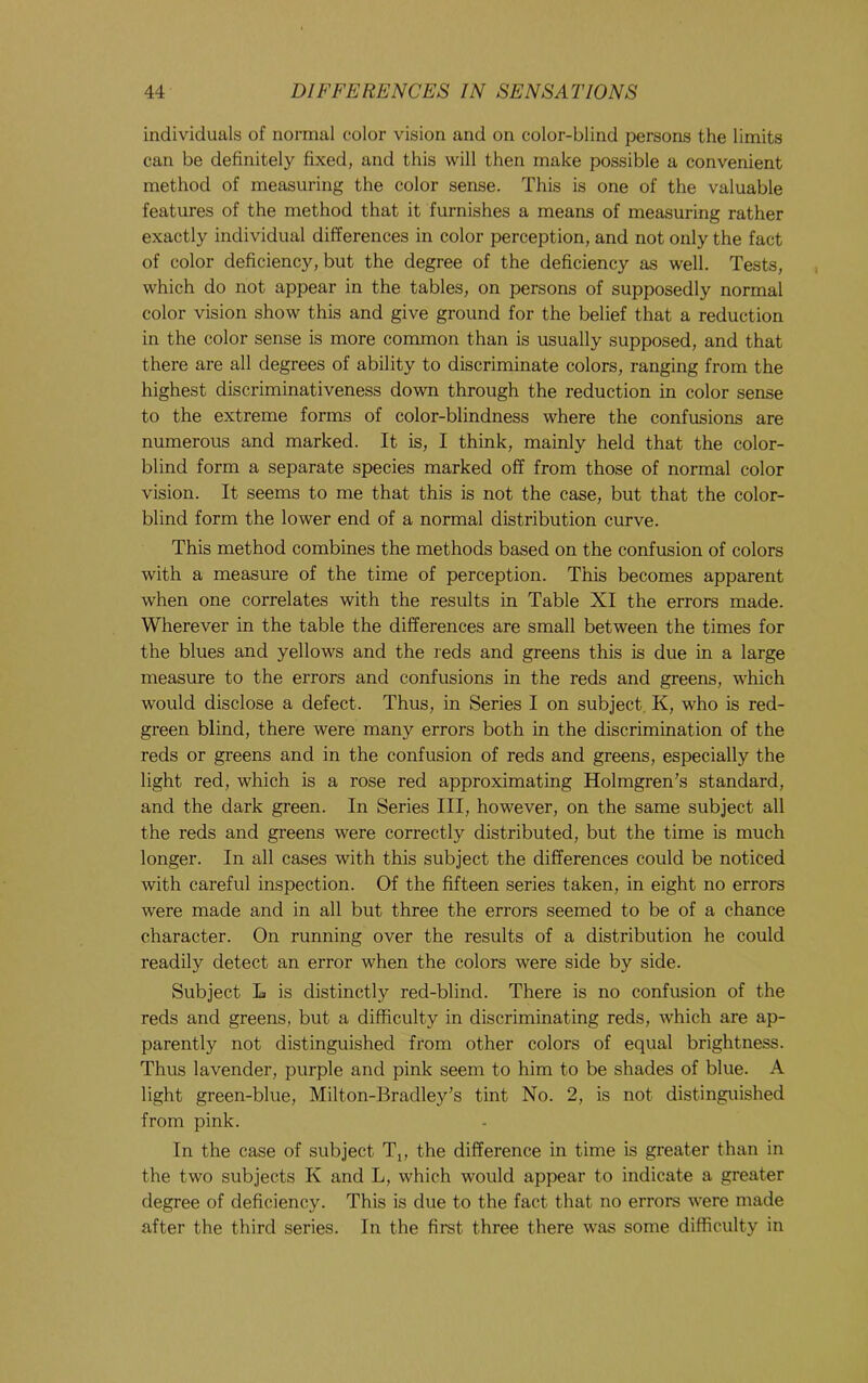 individuals of normal color vision and on color-blind persons the limits can be definitely fixed, and this will then make possible a convenient method of measuring the color sense. This is one of the valuable features of the method that it furnishes a means of measuring rather exactly individual differences in color perception, and not only the fact of color deficiency, but the degree of the deficiency as well. Tests, which do not appear in the tables, on persons of supposedly normal color vision show this and give ground for the belief that a reduction in the color sense is more common than is usually supposed, and that there are all degrees of ability to discriminate colors, ranging from the highest discriminativeness down through the reduction in color sense to the extreme forms of color-blindness where the confusions are numerous and marked. It is, I think, mainly held that the color- blind form a separate species marked off from those of normal color vision. It seems to me that this is not the case, but that the color- blind form the lower end of a normal distribution curve. This method combines the methods based on the confusion of colors with a measure of the time of perception. This becomes apparent when one correlates with the results in Table XI the errors made. Wherever in the table the differences are small between the times for the blues and yellows and the reds and greens this is due in a large measure to the errors and confusions in the reds and greens, which would disclose a defect. Thus, in Series I on subject, K, who is red- green blind, there were many errors both in the discrimination of the reds or greens and in the confusion of reds and greens, especially the light red, which is a rose red approximating Holmgren’s standard, and the dark green. In Series III, however, on the same subject all the reds and greens were correctly distributed, but the time is much longer. In all cases with this subject the differences could be noticed with careful inspection. Of the fifteen series taken, in eight no errors were made and in all but three the errors seemed to be of a chance character. On running over the results of a distribution he could readily detect an error when the colors were side by side. Subject L is distinctly red-blind. There is no confusion of the reds and greens, but a difficulty in discriminating reds, which are ap- parently not distinguished from other colors of equal brightness. Thus lavender, purple and pink seem to him to be shades of blue. A light green-blue, Milton-Bradley’s tint No. 2, is not distinguished from pink. In the case of subject Tj, the difference in time is greater than in the two subjects K and L, which would appear to indicate a greater degree of deficiency. This is due to the fact that no errors were made after the third series. In the first three there was some difficulty in