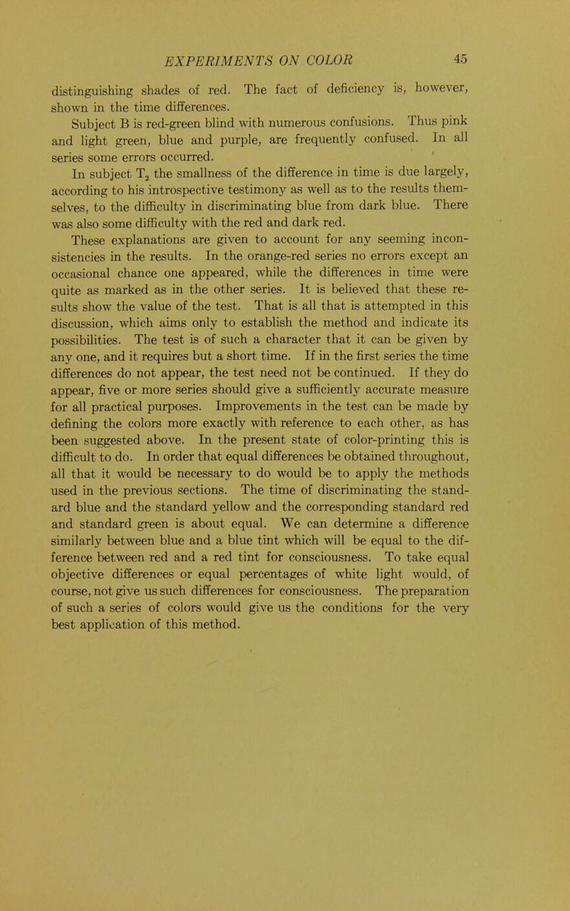 distinguishing shades of red. The fact of deficiency is, however, shown in the time differences. Subject B is red-green blind with numerous confusions. Thus pink and light green, blue and purple, are frequently confused. In all series some errors occurred. In subject T2 the smallness of the difference in time is due largely, according to his introspective testimony as well as to the results them- selves, to the difficulty in discriminating blue from dark blue. There was also some difficulty with the red and dark red. These explanations are given to account for any seeming incon- sistencies in the results. In the orange-red series no errors except an occasional chance one appeared, while the differences in time were quite as marked as in the other series. It is believed that these re- sults show the value of the test. That is all that is attempted in this discussion, which aims only to establish the method and indicate its possibilities. The test is of such a character that it can be given by any one, and it requires but a short time. If in the first series the time differences do not appear, the test need not be continued. If they do appear, five or more series should give a sufficiently accurate measure for all practical purposes. Improvements in the test can be made by defining the colors more exactly with reference to each other, as has been suggested above. In the present state of color-printing this is difficult to do. In order that equal differences be obtained throughout, all that it would be necessary to do would be to apply the methods used in the previous sections. The time of discriminating the stand- ard blue and the standard yellow and the corresponding standard red and standard green is about equal. We can determine a difference similarly between blue and a blue tint which will be equal to the dif- ference between red and a red tint for consciousness. To take equal objective differences or equal percentages of white light would, of course, not give us such differences for consciousness. The preparation of such a series of colors would give us the conditions for the very best application of this method.