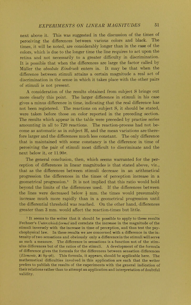 next above it. This was suggested in the discussion of the times of perceiving the differences between various colors and black. The times, it will be noted, are considerably longer than in the case of the colors, which is due to the longer time the line requires to act upon the retina and not necessarily to a greater difficulty in discrimination. It is possible that when the differences are large the factor called by Muller the absolute Eindruck enters in. It may be that when the difference between stimuli attains a certain magnitude a real act of discrimination in the sense in which it takes place with the other pairs of stimuli is not present. A consideration of the results obtained from subject S brings out more clearly this point. The larger difference in stimuli in his case gives a minus difference in time, indicating that the real difference has not been registered. The reactions on subject S, it should be stated, were taken before those on color reported in the preceding section. The results which appear in the table were preceded by practise series amounting in all to 720 reactions. The reaction-process had not be- come as automatic as in subject H, and the mean variations are there- fore larger and the differences much less constant. The only difference that is maintained with some constancy is the difference in time of perceiving the pair of stimuli most difficult to discriminate and the next below it, or ll.OOcr. The general conclusion, then, which seems warranted for the per- ception of differences in linear magnitudes is that stated above, viz., that as the differences between stimuli decrease in an arithmetical progression the differences in the times of perception increase in a geometrical progression.^ It is not implied that this ratio would hold beyond the limits of the differences used. If the differences between the lines were decreased below ^ mm. the times would presumably increase much more rapidly than in a geometrical progression until the differential threshold was reached. On the other hand, differences greater than 3 mm. would affect the reaction-times but little. ^ It seems to the writer that it should be possible to apply to these results Fechner’s Unterschiedsformel and correlate the increase in the magnitude of the stimuli inversely with the increase in time of perception, and thus test the psy- chophysical law. In these results we are concerned with a difference in the in- tensity of two sensations and obviously only a difference in the stimuli will serve as such a measure. The difference in sensations is a function not of the stim- ulus differences but of the ratios of the stimuli. A development of the formula of difference gives the formula for the differences between sensation differences {Elemente, 2: 89-96). This formula, it appears, should be applicable here. The mathematical difficulties involved in this application are such that the writer prefers to publish the results of the experiments with the general indication of their relations rather than to attempt an application and interpretation of doubtful validity.