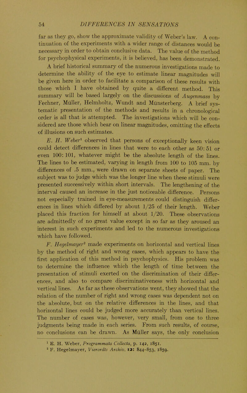 far as they go, show the approximate validity of Weber’s law. A con- tinuation of the experiments with a wider range of distances would be necessary in order to obtain conclusive data. The value of the method for psychophysical experiments, it is believed, has been demonstrated. A brief historical summary of the numerous investigations made to determine the ability of the eye to estimate linear magnitudes will be given here in order to facilitate a comparison of these results with those which I have obtained by quite a different method. This summary will be based largely on the discussions of Atigenmass by Fechner, Muller, Helmholtz, Wundt and Miinsterberg. A brief sys- tematic presentation of the methods and results in a chronological order is all that is attempted. The investigations which will be con- sidered are those which bear on linear magnitudes, omitting the effects of illusions on such estimates. E. H. Weber^ observed that persons of exceptionally keen vision could detect differences in lines that were to each other as 50: 51 or even 100: 101, whatever might be the absolute length of the lines. The lines to be estimated, varying in length from 100 to 105 mm. by differences of .5 mm., were drawn on separate sheets of paper. The subject was to judge which was the longer line when these stimuli were presented successively within short intervals. The lengthening of the interval caused an increase in the just noticeable difference. Persons not especially trained in eye-measurements could distinguish differ- ences in lines which differed by about 1/25 of their length. Weber placed this fraction for himself at about 1/20. These observations are admittedly of no great value except in so far as they aroused an interest in such experiments and led to the numerous investigations which have followed. F. Hegelmayer^ made experiments on horizontal and vertical lines by the method of right and wrong cases, which appears to have the first application of this method in psychophysics. His problem was to determine the influence which the length of time between the presentation of stimuli exerted on the discrimination of their differ- ences, and also to compare discriminativeness with horizontal and vertical lines. As far as these observations went, they showed that the relation of the number of right and wrong cases was dependent not on the absolute, but on the relative differences in the lines, and that horizontal lines could be judged more accurately than vertical lines. The number of cases was, however, very small, from one to three judgments being made in each series. From such results, of course, no conclusions can be drawn. As Muller says, the only conclusion ^ E. H. Weber, Programmata Collecta, p. 142, 1851. * F. Hegelmayer, Vierordts Archiv. 12: 844-853, 1859.