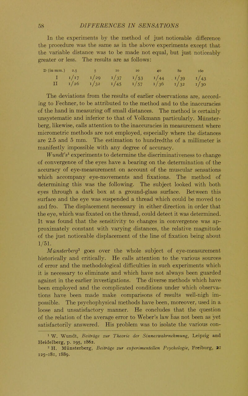 In the experinaents by the method of just noticeable difference the procedure was the same as in the above experiments except that the variable distance was to be made not equal, but just noticeably greater or 1 less. The results are as follows: D (in mm.) 2.5 5 10 20 40 80 160 I 1/17 1/29 ] '/37 1/53 1/44 . 1/39 1/43 II 1/26 1/32 ] t/45 1/57 1/36 1/32 1/30 The deviations from the results of earlier observations are, accord- ing to Fechner, to be attributed to the method and to the inaccuracies of the hand in measuring off small distances. The method is certainly unsystematic and inferior to that of Volkmann particularly. Miinster- berg, likewise, calls attention to the inaccuracies in measurement where micrometric methods are not employed, especially where the distances are 2.5 and 5 mm. The estimation to hundredths of a millimeter is manifestly impossible with any degree of accuracy. Wundt’s^ experiments to determine the discriminativeness to change of convergence of the eyes have a bearing on the determination of the accuracy of eye-measurement on account of the muscular sensations which accompany eye-movements and fixations. The method of determining this was the following. The subject looked with both eyes through a dark box at a ground-glass surface. Between this surface and the eye was suspended a thread which could be moved to and fro. The displacement necessary in either direction in order that the eye, which was fixated on the thread, could detect it was determined. It was found that the sensitivity to changes in convergence was ap- proximately constant with varying distances, the relative magnitude of the just noticeable displacement of the line of fixation being about 1/51. Miinsterherg^ goes over the whole subject of eye-measurement historically and critically. He calls attention to the various sources of error and the methodological difficulties in such experiments which it is necessary to eliminate and which have not always been guarded against in the earlier investigations. The diverse methods which have been employed and the complicated conditions under which observa- tions have been made make comparisons of results well-nigh im- possible. The psychophysical methods have been, moreover, used in a loose and unsatisfactory manner. He concludes that the question of the relation of the average error to Weber’s law has not been as yet satisfactorily answered. His problem was to isolate the various con- ^ W. Wundt, Beitrdge zur Theorie der Sinneswahrnehmung, Leipzig and Heidelberg, p. 195, 1862. H. Miinsterberg, Beitrage zur experimeniellen Psychologic, Freiburg, ar 125-181, 1889.