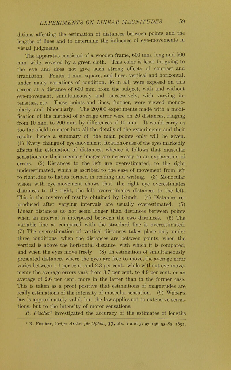 ditions affecting the estimation of distances between points and the lengths of lines and to determine the influence of eye-movements in visual judgments. The apparatus consisted of a wooden frame, 600 mm. long and 500 mm. wide, covered by a green cloth. This color is least fatiguing to the eye and does not give such strong effects of contrast and irradiation. Points, 1 mm. square, and lines, vertical and horizontal, under many variations of condition, 36 in all, were exposed on this screen at a distance of 600 mm. from the subject, with and without eye-movement, simultaneously and successively, with varying in- tensities, etc. These points and lines, further, were viewed monoc- ularly and binocularly. The 20,000 experiments made with a modi- fication of the method of average error were on 20 distances, ranging from 10 mm. to 200 mm. by differences of 10 mm. It would carry us too far afield to enter into all the details of the experiments and their results, hence a summary of the main points only will be given. (1) Every change of eye-movement, fixationoruse of the eyes markedly affects the estimation of distances, whence it follows that muscular sensations or their memory-images are necessary to an explanation of errors. (2) Distances to the left are overestimated, to the right underestimated, which is ascribed to the ease of movement from left to right, due to habits formed in reading and writing. (3) Monocular vision with eye-movement shows that the right eye overestimates distances to the right, the left overestimates distances to the left. This is the reverse of results obtained by Kundt. (4) Distances re- produced after varying intervals are usually overestimated. (5) Linear distances do not seem longer than distances between points when an interval is interposed between the two distances. (6) The variable line as compared with the standard line is overestimated. (7) The overestimation of vertical distances takes place only under three conditions when the distances are between points, when the vertical is above the horizontal distance with which it is compared, and when the eyes move freely. (8) In estimation of simultaneously presented distances where the eyes are free to move, the average error varies between 1.1 per cent, and 2.3 per cent., while without eye-move- ments the average errors vary from 3.7 per cent, to 4.9 per cent, or an average of 2.6 per cent, more in the latter than in the former case. This is taken as a proof positive that estimations of magnitudes are really estimations of the intensity of muscular sensation. (9) Weber’s law is approximately valid, but the law applies not to extensive sensa- tions, but to the intensity of motor sensations. R. FischeP investigated the accuracy of the estimates of lengths * R. Fischer, Grdfes Archiv fur Ophth., 37, pts. i and y. 97-136, 55-85, 1891.