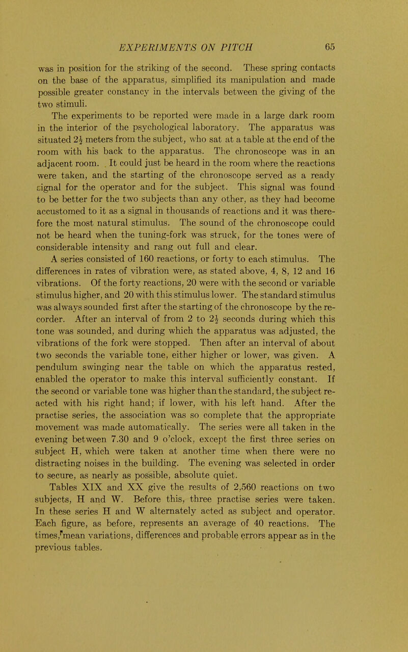 was in position for the striking of the second. These spring contacts on the base of the apparatus, simplified its manipulation and made possible greater constancy in the intervals between the giving of the two stimuli. The experiments to be reported were made in a large dark room in the interior of the psychological laboratory. The apparatus was situated 2\ meters from the subject, who sat at a table at the end of the room with his back to the apparatus. The chronoscope was in an adjacent room. , It could just be heard in the room where the reactions were taken, and the starting of the chronoscope served as a ready cignal for the operator and for the subject. This signal was found to be better for the two subjects than any other, as they had become accustomed to it as a signal in thousands of reactions and it was there- fore the most natural stimulus. The sound of the chronoscope could not be heard when the tuning-fork was struck, for the tones were of considerable intensity and rang out full and clear. A series consisted of 160 reactions, or forty to each stimulus. The differences in rates of vibration were, as stated above, 4, 8, 12 and 16 vibrations. Of the forty reactions, 20 were with the second or variable stimulus higher, and 20 with this stimulus lower. The standard stimulus was always sounded first after the starting of the chronoscope by the re- corder. After an interval of from 2 to 2J seconds during which this tone was sounded, and during which the apparatus was adjusted, the vibrations of the fork were stopped. Then after an interval of about two seconds the variable tone, either higher or lower, was given. A pendulum swinging near the table on which the apparatus rested, enabled the operator to make this interval sufficiently constant. If the second or variable tone was higher than the standard, the subject re- acted with his right hand; if lower, with his left hand. After the practise series, the association was so complete that the appropriate movement was made automatically. The series were all taken in the evening between 7.30 and 9 o’clock, except the first three series on subject H, which were taken at another time when there were no distracting noises in the building. The evening was selected in order to secure, as nearly as possible, absolute quiet. Tables XIX and XX give the results of 2,560 reactions on two subjects, H and W. Before this, three practise series were taken. In these series H and W alternately acted as subject and operator. Each figure, as before, represents an average of 40 reactions. The times,’'mean variations, differences and probable errors appear as in the previous tables.