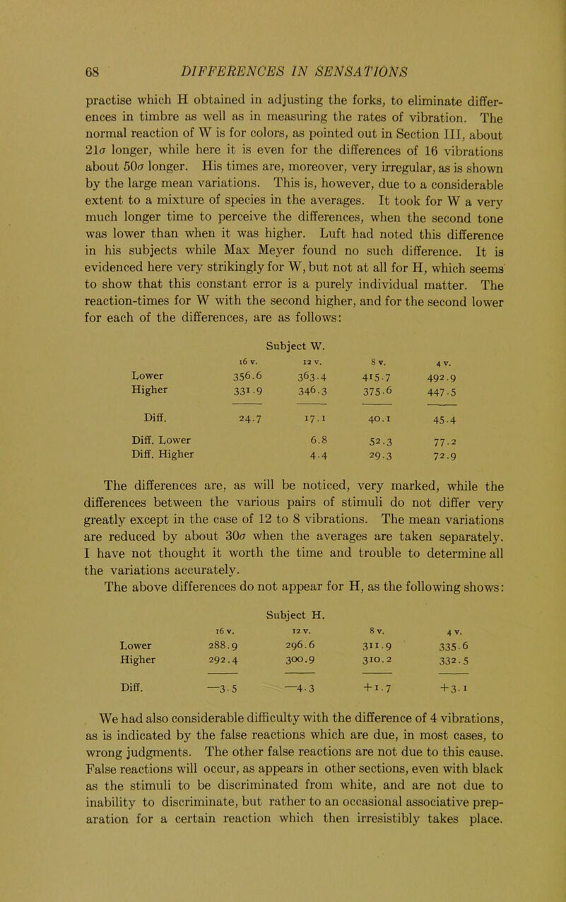 practise which H obtained in adjusting the forks, to eliminate differ- ences in timbre as well as in measuring the rates of vibration. The normal reaction of W is for colors, as pointed out in Section III, about 21(7 longer, while here it is even for the differences of 16 vibrations about 50(7 longer. His times are, moreover, very irregular, as is shown by the large mean variations. This is, however, due to a considerable extent to a mixture of species in the averages. It took for W a very much longer time to perceive the differences, when the second tone was lower than when it was higher. Luft had noted this difference in his subjects while Max Meyer found no such difference. It is evidenced here very strikingly for W, but not at all for H, which seems to show that this constant error is a purely individual matter. The reaction-times for W with the second higher, and for the second lower for each of the differences, are as follows: Subject W. i6 V. 12 V. 8 V. 4 V. Lower 356.6 363-4 415.7 492.9 Higher 331-9 346.3 375-6 447-5 Diff. 24.7 17.1 40.1 45.4 Diff. Lower 6.8 52.3 77-2 Diff. Higher 4-4 29-3 72.9 The differences are, as will be noticed, very marked, while the differences between the various pairs of stimuli do not differ very greatly except in the case of 12 to 8 vibrations. The mean variations are reduced by about 30a when the averages are taken separately. I have not thought it worth the time and trouble to determine all the variations accurately. The above differences do not appear for H, as the following shows: Subject H. 16 V. 12 V. 8 V. 4 V. Lower 288.9 296.6 31I-9 335.6 Higher 292.4 300.9 310.2 332.5 Diff. —3-5 —4-3 + 1-7 + 3-1 We had also considerable difficulty with the difference of 4 vibrations, as is indicated by the false reactions which are due, in most cases, to wrong judgments. The other false reactions are not due to this cause. False reactions will occur, as appears in other sections, even with black as the stimuli to be discriminated from white, and are not due to inability to discriminate, but rather to an occasional associative prep- aration for a certain reaction which then irresistibly takes place.