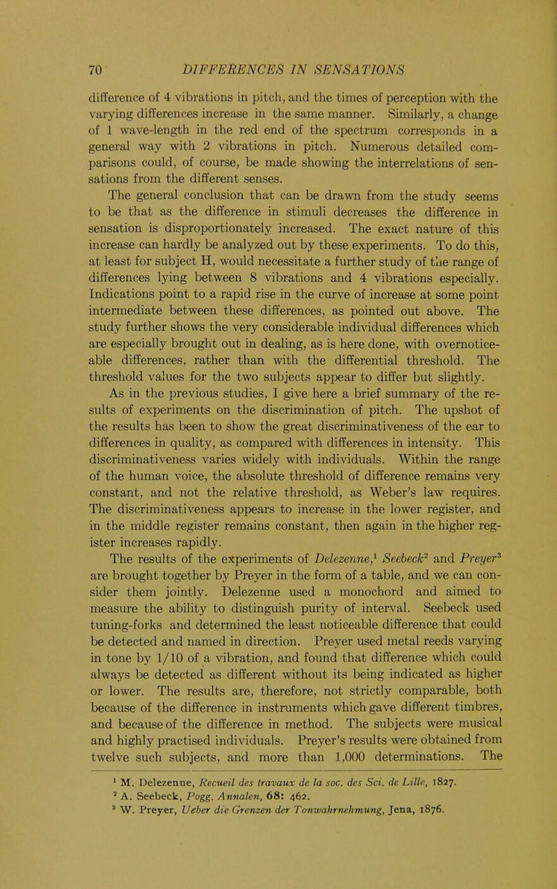difference of 4 vibrations in pitch, and the times of perception with the varying differences increase in the same manner. Similarly, a change of 1 wave-length in the red end of the spectrum corresponds in a general way with 2 vibrations in pitch. Numerous detailed com- parisons could, of course, be made showing the interrelations of sen- sations from the different senses. The general conclusion that can be drawn from the study seems to be that as the difference in stimuli decreases the difference in sensation is disproportionately increased. The exact nature of this increase can hardly be analyzed out by these experiments. To do this, at least for subject H, would necessitate a further study of the range of differences lying between 8 vibrations and 4 vibrations especially. Indications point to a rapid rise in the curve of increase at some point intermediate between these differences, as pointed out above. The study further shows the very considerable individual differences which are especially brought out in dealing, as is here done, with overnotice- able differences, rather than with the differential threshold. The threshold values for the two subjects appear to differ but slightly. As in the previous studies, I give here a brief summary of the re- sults of experiments on the discrimination of pitch. The upshot of the results has been to show the great discriminativeness of the ear to differences in quality, as compared with differences in intensity. This discriminativeness varies widely with individuals. Within the range of the human voice, the absolute threshold of difference remains very constant, and not the relative threshold, as Weber’s law requires. The discriminativeness appears to increase in the lower register, and in the middle register remains constant, then again in the higher reg- ister increases rapidly. The results of the experiments of Delezenne,^ Seebeck^ and Preyer^ are brought together by Preyer in the form of a table, and we can con- sider them jointly. Delezenne used a monochord and aimed to measure the ability to distinguish purity of interval. Seebeck used tuning-forks and determined the least noticeable difference that could be detected and named in direction. Preyer used metal reeds varying in tone by 1/10 of a vibration, and found that difference which could always be detected as different without its being indicated as higher or lower. The results are, therefore, not strictly comparable, both because of the difference in instruments which gave different timbres, and because of the difference in method. The subjects were musical and highly practised individuals. Preyer’s results were obtained from twelve such subjects, and more than 1,000 determinations. The * M. Delezenne, Recueil des travaux de la soc. des Sci. de Lille, 1827. * A. Seebeck, Pogg. Annalen, 68: 462. * W. Preyer, Ueber die Grenzen der Tonwahrnehmung, Jena, 1876.