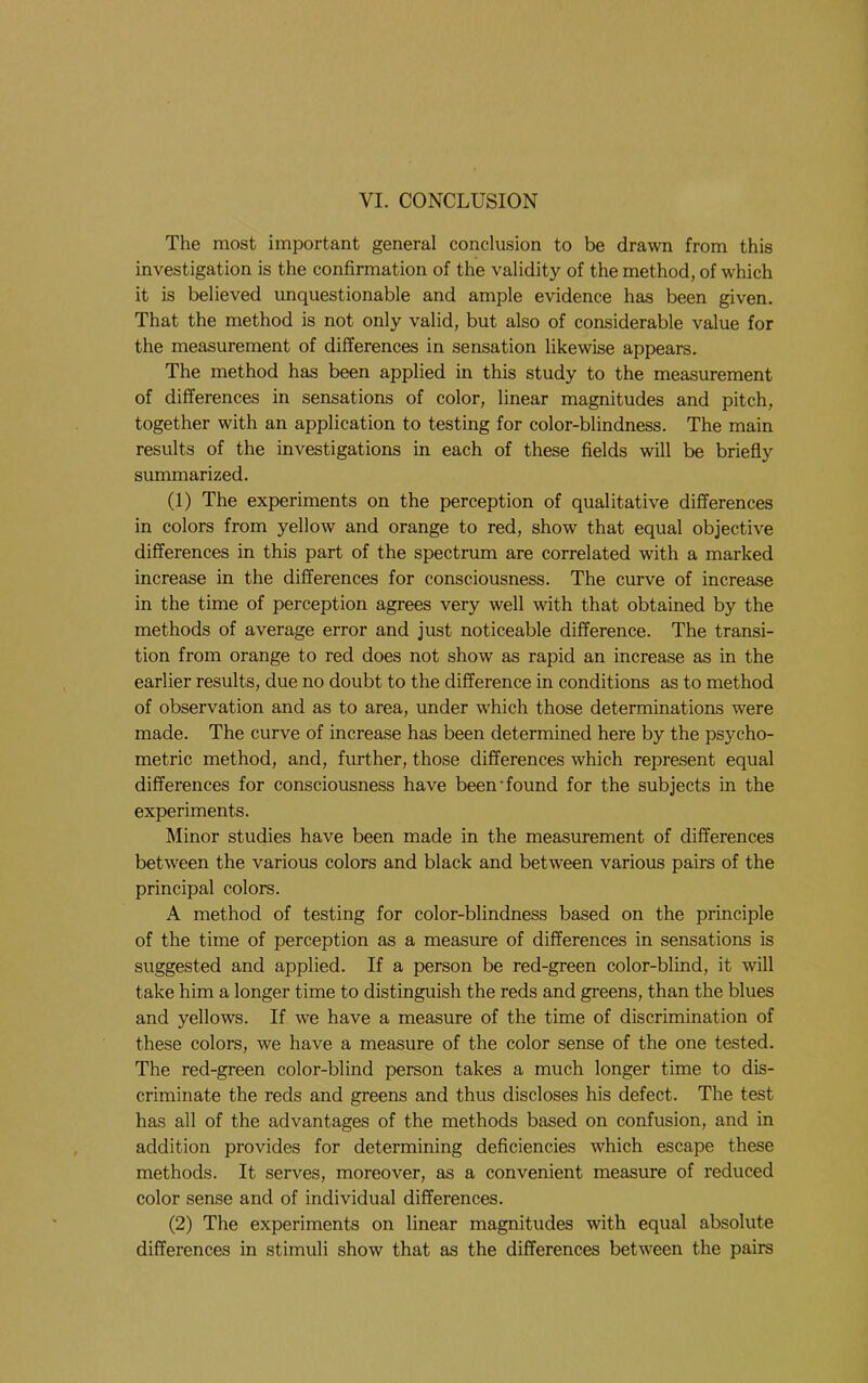 VI. CONCLUSION The most important general conclusion to be drawn from this investigation is the confirmation of the validity of the method, of which it is believed unquestionable and ample evidence has been given. That the method is not only valid, but also of considerable value for the measurement of differences in sensation likewise appears. The method has been applied in this study to the measurement of differences in sensations of color, linear magnitudes and pitch, together with an application to testing for color-blindness. The main results of the investigations in each of these fields will be briefly summarized. (1) The experiments on the perception of qualitative differences in colors from yellow and orange to red, show that equal objective differences in this part of the spectrum are correlated with a marked increase in the differences for consciousness. The curve of increase in the time of perception agrees very well with that obtained by the methods of average error and just noticeable difference. The transi- tion from orange to red does not show as rapid an increase as in the earlier results, due no doubt to the difference in conditions as to method of observation and as to area, under which those determinations were made. The curve of increase has been determined here by the psycho- metric method, and, further, those differences which represent equal differences for consciousness have been'found for the subjects in the experiments. Minor studies have been made in the measurement of differences between the various colors and black and between various pairs of the principal colors. A method of testing for color-blindness based on the principle of the time of perception as a measure of differences in sensations is suggested and applied. If a person be red-green color-blind, it will take him a longer time to distinguish the reds and greens, than the blues and yellows. If we have a measure of the time of discrimination of these colors, we have a measure of the color sense of the one tested. The red-green color-blind person takes a much longer time to dis- criminate the reds and greens and thus discloses his defect. The test has all of the advantages of the methods based on confusion, and in addition provides for determining deficiencies which escape these methods. It serves, moreover, as a convenient measure of reduced color sense and of individual differences. (2) The experiments on linear magnitudes with equal absolute differences in stimuli show that as the differences betw'een the pairs