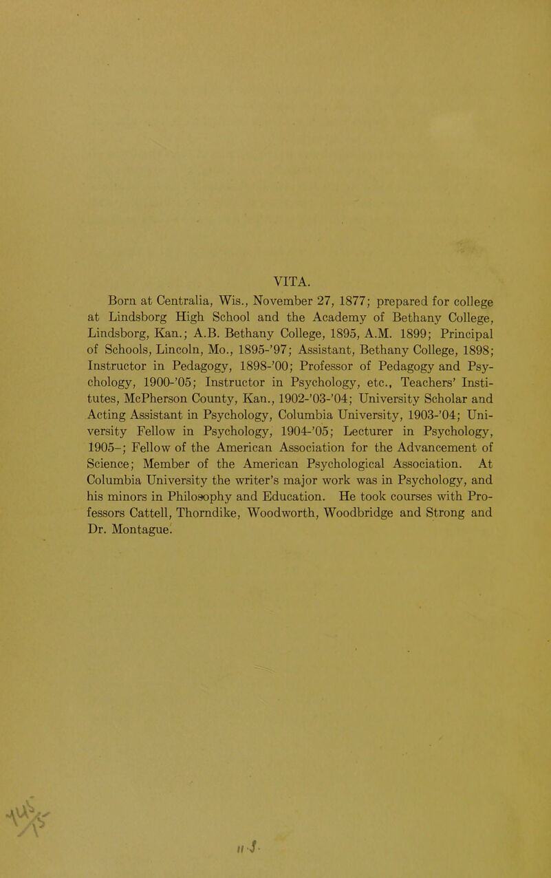 VITA. Born at Centralia, Wis., November 27, 1877; prepared for college at Lindsborg High School and the Academy of Bethany College, Lindsborg, Kan.; A.B. Bethany College, 1895, A.M. 1899; Principal of Schools, Lincoln, Mo., 1895-’97; Assistant, Bethany College, 1898; Instructor in Pedagogy, 1898-’00; Professor of Pedagogy and Psy- chology, 1900-’05; Instructor in Psychology, etc., Teachers’ Insti- tutes, McPherson County, Kan., 1902-’03-’04; University Scholar and Acting Assistant in Psychology, Columbia University, 1903-’04; Uni- versity Fellow in Psychology, 1904-’05; Lecturer in Psychology, 1905-; Fellow of the American Association for the Advancement of Science; Member of the American Psychological Association. At Columbia University the writer’s major work was in Psychology, and his minors in Philosophy and Education. He took courses with Pro- fessors Cattell, Thorndike, Woodworth, Woodbridge and Strong and Dr. Montague!