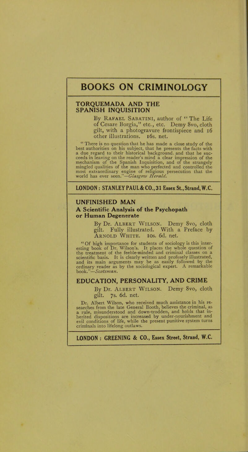 BOOKS ON CRIMINOLOGY TORQUEMADA AND THE SPANISH INQUISITION By Rafael Sabatini, author of “ The Life of Cesare Borgia,” etc., etc. Demy Svo, cloth gilt, with a photogravure frontispiece and 16 other illustrations. 16s. net. “ There is no question that he has made a close study of the best authorities on his subject, that he presents the facts with a due regard to their historical background, and that he suc- ceeds in leaving on the reader’s mind a clear impression of the mechanism of the Spanish Inquisition, and of the strangely mingled qualities of the man who perfected and controlled the most extraordinary engine of religious persecution that the world has ever seen .—Glasgow Herald. LONDON: STANLEY PAUL&CO., 31 Essex St., Strand, W.C. UNFINISHED MAN A Scientific Analysis of the Psychopath or Human Degenerate By Dr. Albert Wilson. Demy 8vo, cloth gilt. Fully illustrated. With a Preface by Arnold White, ios. 6d. net. Of high importance for students of sociology is this inter- esting book of Dr. Wilson’s. It places the whole question of the treatment of the feeble-minded and criminal classes on a scientific basis. It is clearly written and profusely illustrated, and its main arguments may be as easily followed by the ordinary reader as by the sociological expert. A remarkable book. ’ ’—Scotsman. EDUCATION, PERSONALITY, AND CRIME By Dr. Albert Wilson. Demy 8vo, cloth gilt. 7s. 6d. net. Dr. Albert Wilson, who received much assistance in his re- searches from the late General Booth, believes the criminal, as a rule, misunderstood and down-trodden, and holds that in- herited dispositions are increased by under-nourishment and evil conditions of life, while the present punitive system turns criminals into lifelong outlaws. LONDON : GREENING & CO., Essex Street, Strand, W.C.
