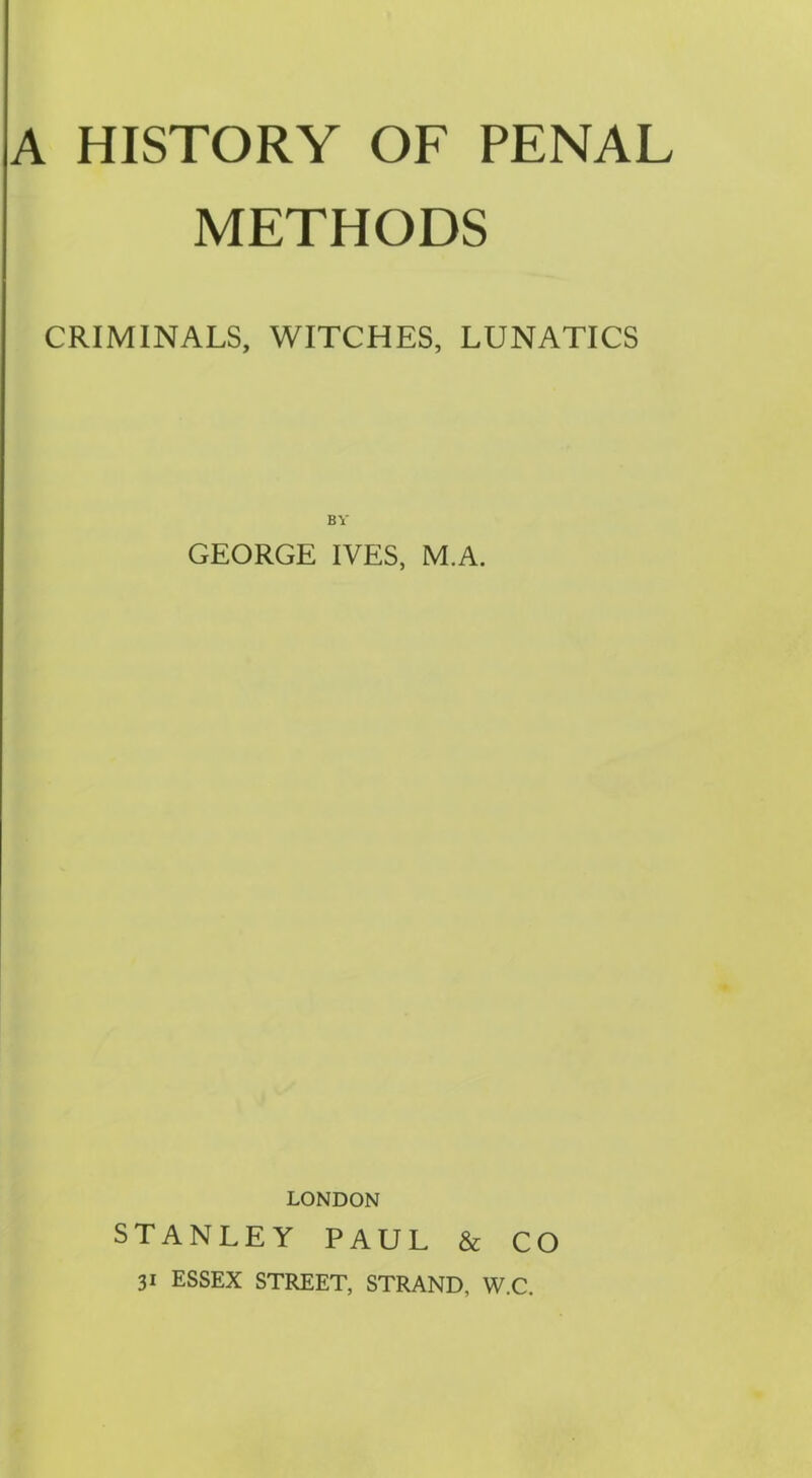 A HISTORY OF PENAL METHODS CRIMINALS, WITCHES, LUNATICS BV GEORGE IVES, M.A. LONDON STANLEY PAUL & CO 31 ESSEX STREET, STRAND, W.C.