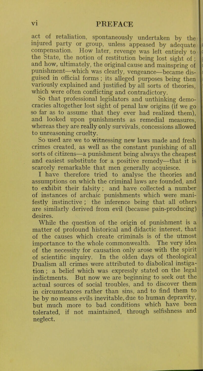 act of retaliation, spontaneously undertaken by the injured party or group, unless appeased by adequate compensation. How later, revenge was left entirely to the State, the notion of restitution being lost sight of ; and how, ultimately, the original cause and mainspring of punishment—which was clearly, vengeance—became dis- guised in official forms ; its alleged purposes being then variously explained and justified by all sorts of theories, which were often conflicting and contradictory. So that professional legislators and unthinking demo- cracies altogether lost sight of penal law origins (if we go so far as to assume that they ever had realized them), and looked upon punishments as remedial measures, whereas they are really only survivals, concessions allowed to unreasoning cruelty. So used are we to witnessing new laws made and fresh crimes created, as well as the constant punishing of all sorts of citizens—a punishment being always the cheapest and easiest substitute for a positive remedy—that it is scarcely remarkable that men generally acquiesce. I have therefore tried to analyse the theories and assumptions on which the criminal laws are founded, and to exhibit their falsity ; and have collected a number of instances of archaic punishments which were mani- festly instinctive ; the inference being that all others are similarly derived from evil (because pain-producing) desires. While the question of the origin of punishment is a matter of profound historical and didactic interest, that of the causes which create criminals is of the utmost importance to the whole commonwealth. The very idea of the necessity for causation only arose with the spirit of scientific inquiry. In the olden days of theological Dualism all crimes were attributed to diabolical instiga- tion ; a belief which was expressly stated on the legal indictments. But now we are beginning to seek out the actual sources of social troubles, and to discover them in circumstances rather than sins, and to find them to be by no means evils inevitable, due to human depravity, but much more to bad conditions which have been tolerated, if not maintained, through selfishness and neglect.