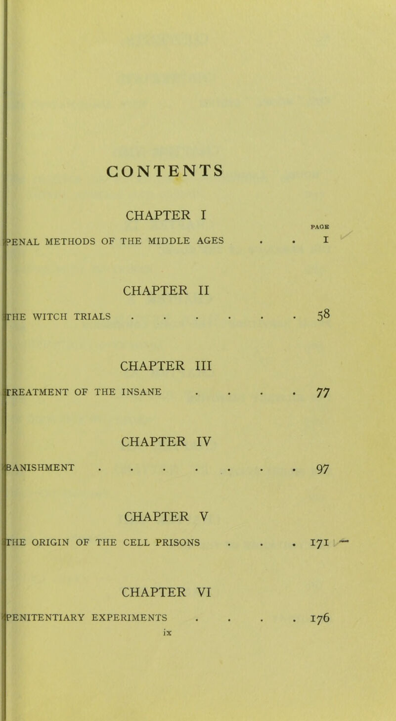 CONTENTS CHAPTER I PAGE PENAL METHODS OF THE MIDDLE AGES . . I CHAPTER II 3THE WITCH TRIALS ...... 58 CHAPTER III i TREATMENT OF THE INSANE .... 77 CHAPTER IV /BANISHMENT ....... 97 I CHAPTER V 3THE ORIGIN OF THE CELL PRISONS . . . 171 CHAPTER VI /(penitentiary EXPERIMENTS .... 176
