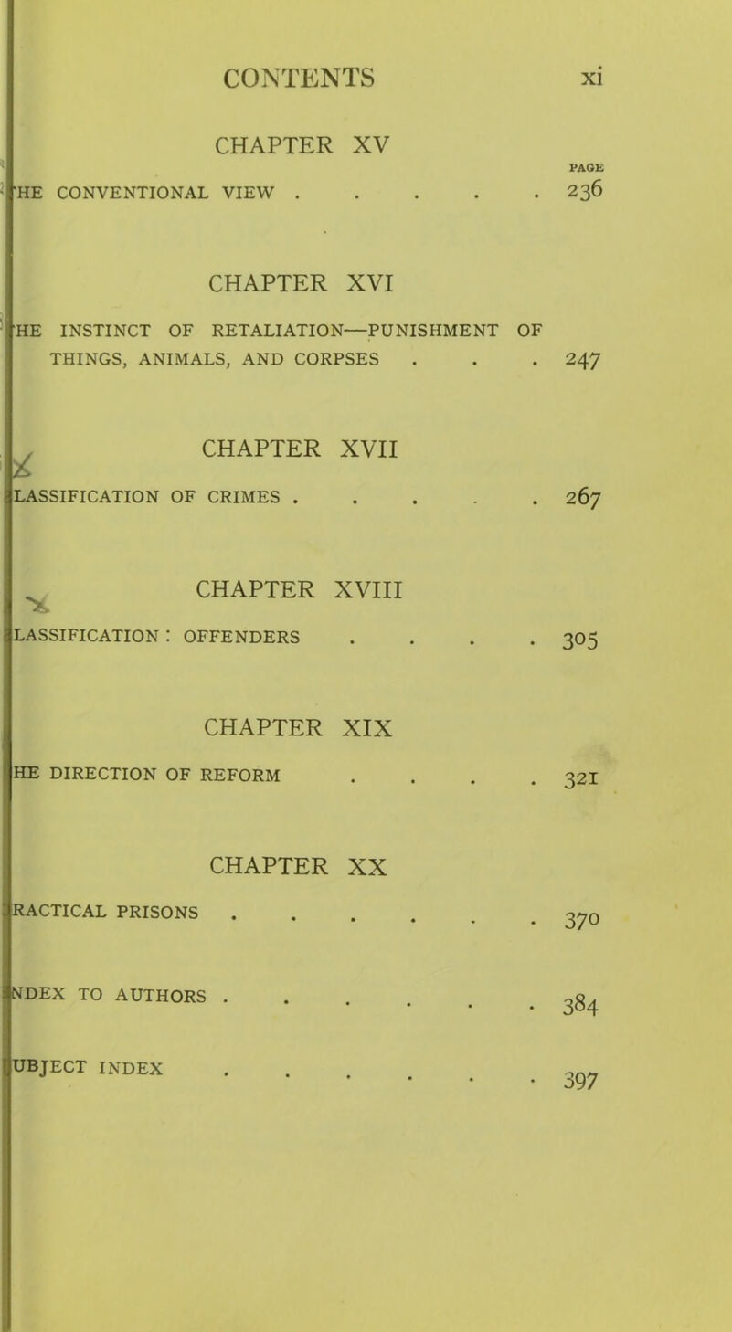 CHAPTER XV HE CONVENTIONAL VIEW . CHAPTER XVI HE INSTINCT OF RETALIATION—PUNISHMENT OF THINGS, ANIMALS, AND CORPSES CHAPTER XVII LASSIFICATION OF CRIMES . CHAPTER XVIII LASSIFICATION : OFFENDERS CHAPTER XIX HE DIRECTION OF REFORM CHAPTER XX RACTICAL PRISONS NDEX TO AUTHORS . PAGE 236 247 267 305 321 370 384 UBJECT INDEX • 397