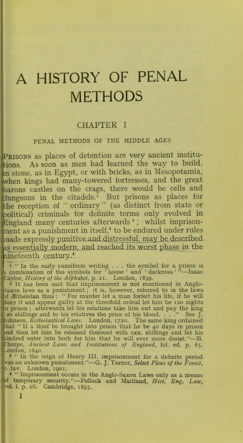 A HISTORY OF PENAL METHODS CHAPTER I PENAL METHODS OF THE MIDDLE AGES Prisons as places of detention are very ancient institu- tions. As soon as men had learned the way to build, in stone, as in Egypt, or with bricks, as in Mesopotamia, when kings had many-towered fortresses, and the great barons castles on the crags, there would be cells and iungeons in the citadels.1 But prisons as places for the reception of “ ordinary” (as distinct from state or political) criminals for definite terms only evolved in England many centuries afterwards 2; whilst imprison- ment as a punishment in itself,3 to be endured under rules made expressly punitivemnddistressful, mav be described is^ssgntjally modern, and reached its worst phase in the lineteenth century.4 1 “In the early cuneiform writing . . . the symbol for a prison is j. combination of the symbols for ‘ house ’ and ‘ darkness ’ ”—Isaac Taylor, History of the Alphabet, p. 21. London, 1899. 2 It has been said that imprisonment is not mentioned in Anglo- Saxon laws as a punishment; it is, however, referred to in the laws )f .Ethels tan thus : “For murder let a man forfeit his life, if he will leny it and appear guilty at the threefold ordeal let him be 120 nights n prison ; afterwards let his relations take him out and pay the king 20 shillings and to his relatives the price of his blood. . . .” See J. fohnson, Ecclesiastical Laws. London, 1720. The same king ordained :hat “ If a thief be brought into prison that he be 40 days in prison ind then let him be released thereout with cxx. shillings and let his dndred enter into borh for him that he will ever more desist.”—B. Thorpe, Ancient Laws and Institutions of England, fol. ed. p. 85. ^ondon, 1840. 3 “ In the reign of Henry III. imprisonment for a definite period vas an unknown punishment.”—G. J. Turner, Select Pleas of the Forest, >. lxv. London, 1901. 4 “ Imprisonment occurs in the Anglo-Saxon Laws only as a means >f temporary security.”—Pollock and Maitland, Hist. Eng. Law, 'ol. i. p. 26. Cambridge, 1895.