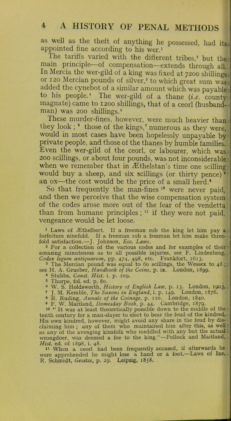 as well as the theft of anything he possessed, had its appointed fine according to his wer.1 The tariffs varied with the different tribes,1 but the main principle—of compensation—extends through all. In Mercia the wer-gild of a king was fixed at 7200 shillings or 120 Mercian pounds of silver,5 to which great sum was * added the cynebot of a similar amount which was payable to his people.4 The wer-gild of a thane (i.c. county magnate) came to 1200 shillings, that of a ceorl (husband- man) was 200 shillings.6 These murder-fines, however, were much heavier than they look ; 6 those of the kings,7 numerous as they were, would in most cases have been hopelessly unpayable by private people, and those of the thanes by humble families. Even the wer-gild of the ceorl, or labourer, which was: 200 scillings, or about four pounds, was not inconsiderable when we remember that in ^Ethelstan’s time one scilling would buy a sheep, and six scillings (or thirty pence) 8 an ox—the cost would be the price of a small herd.8 So that frequently the man-fines 10 were never paid, and then we perceive that the wise compensation system of the codes arose more out of the fear of the vendetta than from humane principles ; 11 if they were not paid, vengeance would be let loose. 1 Laws of TEthelbert. If a freeman rob the king let him pay a forfeiture ninefold. If a freeman rob a freeman let him make three- fold satisfaction.—J. Johnson, Ecc. Laws. 2 For a collection of the various codes and for examples of their • amazing minuteness as to all possible injuries, see F. Lindenbrog, Codex legum antiqnarum, pp. 474, 498, etc. Frankfort, 1613. 3 The Mercian pound was equal to 60 scillings, the Wessex to 48 ; ; see H. A. Grueber, Handbook of the Coins, p. ix. London, 1899. 4 Stubbs, Const. Hist. i. p. 109. 5 Thorpe, fol. ed. p. 80. 6 W. S. Holdsworth, History of English Law, p. 13. London, 1903. 7 J. M. Kemble, The Saxons in England, i. p. 149. London, 1876. 8 R. Ruding, Annals of the Coinage, p. no. London, 1840. 9 F. W. Maitland, Domesday Book, p. 44. Cambridge, 1879. 10 “It was at least theoretically possible down to the middle of the tenth century for a man-slayer to elect to bear the feud of the kindred. . His own kindred, however, might avoid any share in the feud by dis- claiming him ; any of them who maintained him after this, as well as any of the avenging kinsfolk who meddled with any but the actual wrongdoer, was deemed a foe to the king.”—Pollock and Maitland, Hist. ed. of 1898, i. 48. 11 When a ceorl had been frequently accused, if afterwards he were apprehended he might lose a hand or a foot.—Laws of Ine. R. Schmidt, Gesetze, p. 29. Leipzig, 1858.