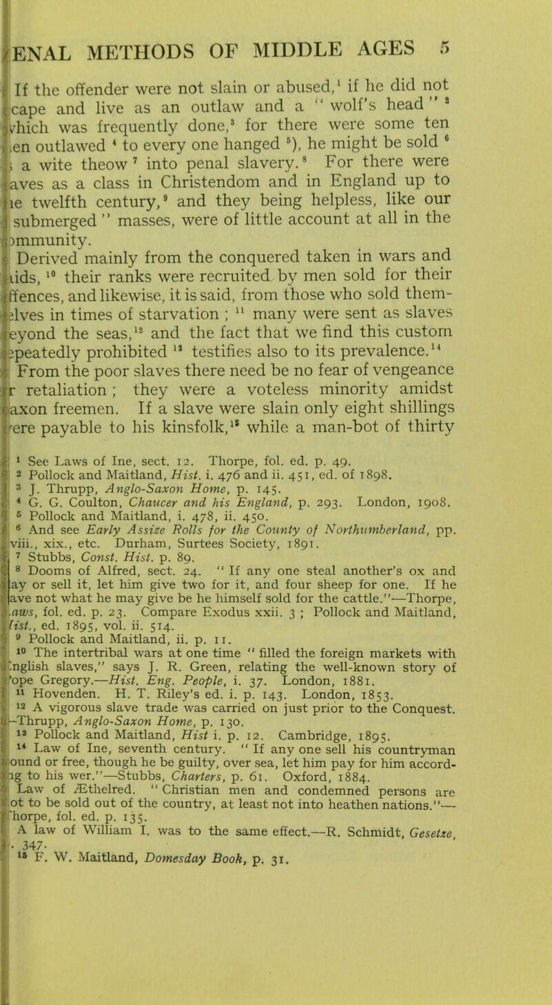 If the offender were not slain or abused,1 * if he did not cape and live as an outlaw and a “ wolf’s head” s yhich was frequently done,3 4 5 for there were some ten ien outlawed * to every one hanged 6), he might be sold 6 \ a wite theow 7 into penal slavery.8 For there were aves as a class in Christendom and in England up to le twelfth century,9 and they being helpless, like our submerged ” masses, were of little account at all in the Dmmunity. Derived mainly from the conquered taken in wars and lids,10 their ranks were recruited by men sold for their ffences, and likewise, it is said, from those who sold them- dves in times of starvation ; 11 many were sent as slaves eyond the seas,12 and the fact that we find this custom epeatedly prohibited 13 testifies also to its prevalence.14 * * * From the poor slaves there need be no fear of vengeance r retaliation ; they were a voteless minority amidst -axon freemen. If a slave were slain only eight shillings fere payable to his kinsfolk,18 while a man-bot of thirty 1 See Laws of Ine, sect. 12. Thorpe, fol. ed. p. 49. 3 Pollock and Maitland, Hist. i. 476 and ii. 451, ed. of 1898. 3 J. Thrupp, Anglo-Saxon Home, p. 145. 4 G. G. Coulton, Chancer and his England, p. 293. London, 190S. 5 Pollock and Maitland, i. 478, ii. 450. 6 And see Early Assize Rolls for the County of Northumberland, pp. iviii., xix., etc. Durham, Surtees Society, 1891. j 7 Stubbs, Const. Hist. p. 89. I8 Dooms of Alfred, sect. 24. “ If any one steal another’s ox and ay or sell it, let him give two for it, and four sheep for one. If he ave not what he may give be he himself sold for the cattle.”—Thorpe, Lrtittf, fol. ed. p. 23. Compare Exodus xxii. 3 ; Pollock and Maitland, list., ed. 1895, vol. ii. 514. 9 Pollock and Maitland, ii. p. 11. 10 The intertribal wars at one time “ filled the foreign markets with '.nglish slaves,” says J. R. Green, relating the well-known story of fope Gregory.—Hist. Eng. People, i. 37. London, 1881. 11 Hovenden. H. T. Riley’s ed. i. p. 143. London, 1853. 12 A vigorous slave trade was carried on just prior to the Conquest. 1-Thrupp, Anglo-Saxon Home, p. 130. 13 Pollock and Maitland, Hist i. p. 12. Cambridge, 1895. 14 Law of Ine, seventh century. “ If any one sell his countryman ound or free, though he be guilty, over sea, let him pay for him accord- ig to his wer.”—Stubbs, Charters, p. 61. Oxford, 1884. Law of .TEthelred. “ Christian men and condemned persons are ot to be sold out of the country, at least not into heathen nations.”— 'horpe, fol. ed. p. 135. A law of William I. was to the same effect.—R. Schmidt, Gesetze • 347- 18 F. W. Maitland, Domesday Book, p. 31.