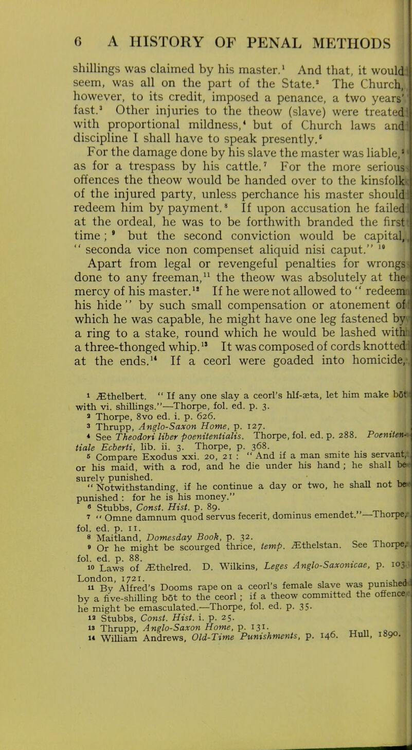 shillings was claimed by his master.1 * And that, it would seem, was all on the part of the State.* The Church, however, to its credit, imposed a penance, a two years' fast.* Other injuries to the theow (slave) were treated with proportional mildness,4 5 but of Church laws and discipline I shall have to speak presently.6 For the damage done by his slave the master was liable,* as for a trespass by his cattle.7 For the more serious- offences the theow would be handed over to the kinsfolk of the injured party, unless perchance his master should redeem him by payment.8 If upon accusation he failed at the ordeal, he was to be forthwith branded the first time; 9 but the second conviction would be capital, “ seconda vice non compenset aliquid nisi caput.” 10 Apart from legal or revengeful penalties for wrongs ^ done to any freeman,11 the theow was absolutely at the mercy of his master.1* If he were not allowed to “ redeem his hide” by such small compensation or atonement of which he was capable, he might have one leg fastened by a ring to a stake, round which he would be lashed with a three-thonged whip.15 It was composed of cords knotted at the ends.14 If a ceorl were goaded into homicide, 1 ^Ethelbert. “ If any one slay a ceorl’s hlf-aeta, let him make bot with vi. shillings.”—Thorpe, fol. ed. p. 3. 3 Thorpe, 8vo ed. i. p. 626. 3 Thrupp, Anglo-Saxon Home, p. 127. * See Theodori liber poenitenlialis. Thorpe, fol. ed. p. 288. Poeniten- tiale Ecberti, lib. ii. 3. Thorpe, p. 368. 5 Compare Exodus xxi. 20, 21 : “ And if a man smite his servant, or his maid, with a rod, and he die under his hand ; he shall be surely punished. , „ . , “ Notwithstanding, if he continue a day or two, he shall not be punished : for he is his money.” 6 Stubbs, Const. Hist. p. 89. 7  Omne damnum quod servus fecerit, dominus emendet. lhorpe, fol. ed. p. 11. 8 Maitland, Domesday Booh, p. 32. 9 Or he might be scourged thrice, temp. jEthelstan. See I horpe, fol. ed. p. 88. , 10 Laws of jEthelred. D. Wilkins, Leges Anglo-Saxomcae, p. 103. London, 1721. , . 11 By Alfred’s Dooms rape on a ceorl’s female slave was punished by a five-shilling bot to the ceorl ; if a theow committed the offence he might be emasculated.—Thorpe, fol. ed. p. 35. 12 Stubbs, Const. Hist. i. p. 25. 13 Thrupp, Anglo-Saxon Home, p. I31- . „ .. tSnn 1* William Andrews, Old-Time Punishments, p. 140. null, i»9°-
