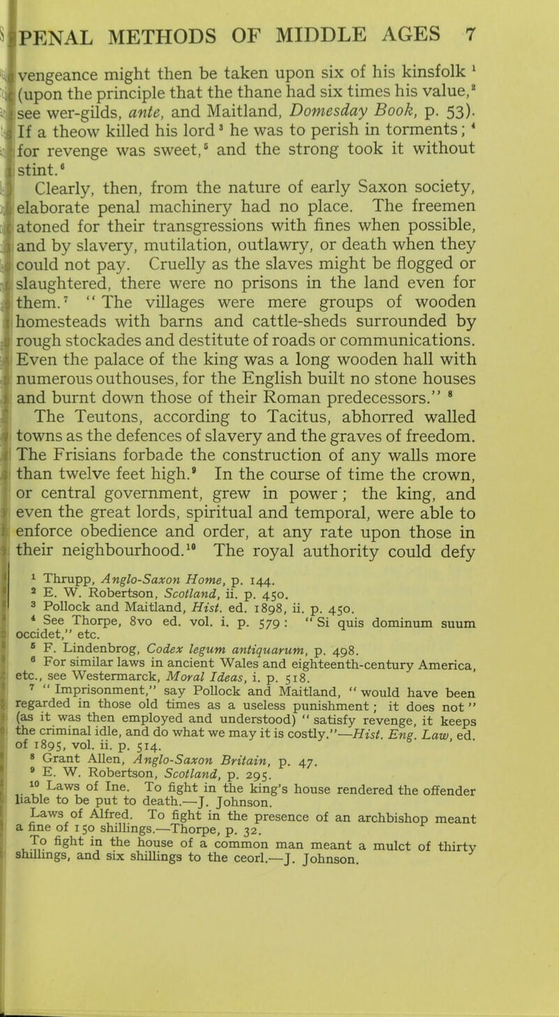 l vengeance might then be taken upon six of his kinsfolk 1 (upon the principle that the thane had six times his value,2 see wer-gilds, ante, and Maitland, Domesday Book, p. 53)- If a theow killed his lord5 he was to perish in torments; 4 for revenge was sweet,5 and the strong took it without stint.5 Clearly, then, from the nature of early Saxon society, elaborate penal machinery had no place. The freemen atoned for their transgressions with fines when possible, and by slavery, mutilation, outlawry, or death when they could not pay. Cruelly as the slaves might be flogged or slaughtered, there were no prisons in the land even for them.7 “The villages were mere groups of wooden homesteads with barns and cattle-sheds surrounded by rough stockades and destitute of roads or communications. Even the palace of the king was a long wooden hall with numerous outhouses, for the English built no stone houses and burnt down those of their Roman predecessors.” 8 The Teutons, according to Tacitus, abhorred walled towns as the defences of slavery and the graves of freedom. The Frisians forbade the construction of any walls more than twelve feet high.* In the course of time the crown, or central government, grew in power; the king, and even the great lords, spiritual and temporal, were able to enforce obedience and order, at any rate upon those in their neighbourhood.10 The royal authority could defy 1 Thrupp, Anglo-Saxon Home, p. 144. 2 E. W. Robertson, Scotland, ii. p. 450. I 3 Pollock and Maitland, Hist. ed. 1898, ii. p. 450. 4 See Thorpe, 8vo ed. vol. i. p. 579 : “ Si quis dominum suum occidet,” etc. 6 F. Lindenbrog, Codex legum antiquarum, p. 498. 6 For similar laws in ancient Wales and eighteenth-century America, etc., see Westermarck, Moral Ideas, i. p. 518. 7 “ Imprisonment,” say Pollock and Maitland,  would have been regarded in those old times as a useless punishment; it does not ” (as it was then employed and understood) ‘‘satisfy revenge, it keeps the criminal idle, and do what we may it is costly.”—Hist. Eng. Law ed. of 1895, vol. ii. p. 514. 8 Grant Allen, Anglo-Saxon Britain, p. 47. 9 E. W. Robertson, Scotland, p. 295. 1° Laws of Ine. To fight in the king’s house rendered the offender liable to be put to death.—J. Johnson. Laws of Alfred. To fight in the presence of an archbishop meant a fine of 150 shillings.—Thorpe, p. 32. To fight in the house of a common man meant a mulct of thirty shillings, and six shillings to the ceorl.—J. Johnson.