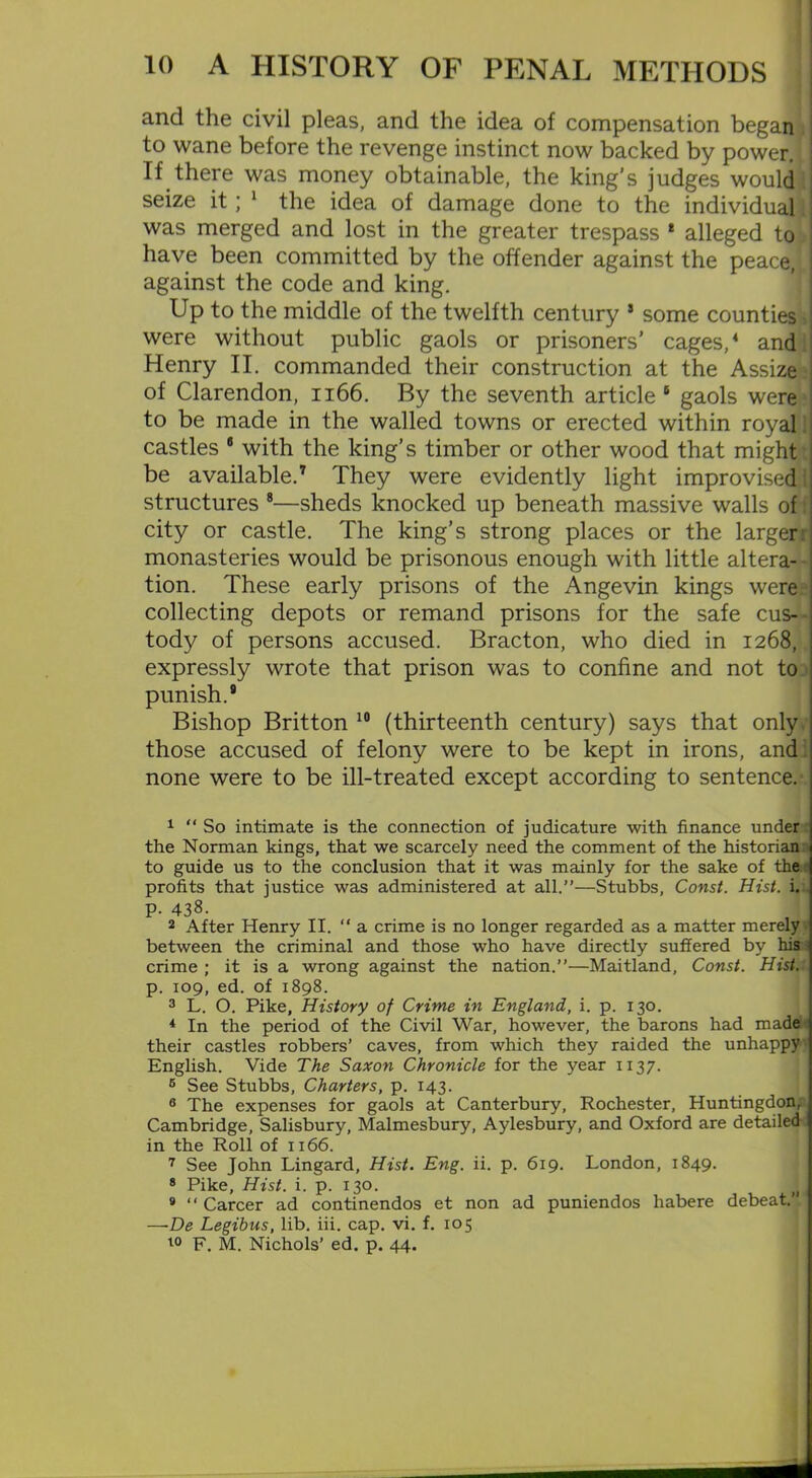and the civil pleas, and the idea of compensation began to wane before the revenge instinct now backed by power.; If there was money obtainable, the king’s judges would seize it; 1 2 the idea of damage done to the individual. was merged and lost in the greater trespass 1 alleged to have been committed by the offender against the peace, against the code and king. Up to the middle of the twelfth century 3 some counties were without public gaols or prisoners’ cages,4 5 6 and Henry II. commanded their construction at the Assize of Clarendon, n66. By the seventh article 1 gaols were to be made in the walled towns or erected within royal castles 8 with the king’s timber or other wood that might be available.7 They were evidently light improvised! structures 8—sheds knocked up beneath massive walls of city or castle. The king’s strong places or the largerr monasteries would be prisonous enough with little altera- tion. These early prisons of the Angevin kings were collecting depots or remand prisons for the safe cus- tody of persons accused. Bracton, who died in 1268, expressly wrote that prison was to confine and not to punish.9 Bishop Britton 10 (thirteenth century) says that only those accused of felony were to be kept in irons, and none were to be ill-treated except according to sentence/ 1 “So intimate is the connection of judicature with finance under the Norman kings, that we scarcely need the comment of the historian to guide us to the conclusion that it was mainly for the sake of the: profits that justice was administered at all.”—Stubbs, Const. Hist. i. P- 438. 2 After Henry II. “a crime is no longer regarded as a matter merely between the criminal and those who have directly suffered by his crime ; it is a wrong against the nation.”—Maitland, Const. Hist. p. 109, ed. of 1898. 3 L. O. Pike, History of Crime in England, i. p. 130. 4 In the period of the Civil War, however, the barons had made their castles robbers’ caves, from which they raided the unhappy English. Vide The Saxon Chronicle for the year 1137. 5 See Stubbs, Charters, p. 143. 6 The expenses for gaols at Canterbury, Rochester, Huntingdon, Cambridge, Salisbury, Malmesbury, Aylesbury, and Oxford are detailed in the Roll of 1166. 7 See John Lingard, Hist. Eng. ii. p. 619. London, 1849. 8 Pike, Hist. i. p. 130. |j 9 “ Career ad continendos et non ad puniendos habere debeat.” —De Legibus, lib. iii. cap. vi. f. 105 10 F. M. Nichols’ ed. p. 44.