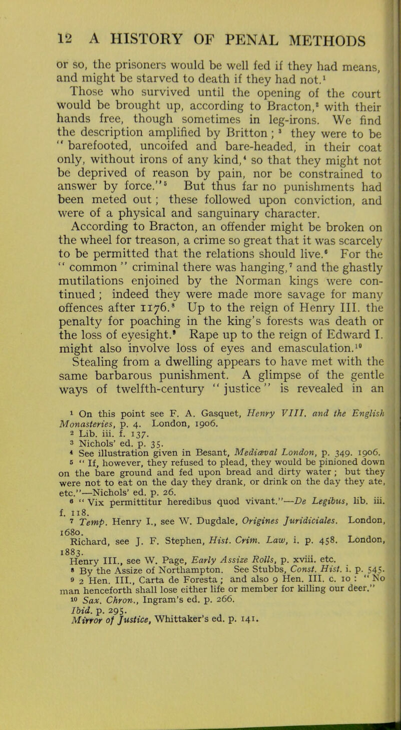 or so, the prisoners would be well fed if they had means, and might be starved to death if they had not.1 2 * Those who survived until the opening of the court would be brought up, according to Bracton,* with their hands free, though sometimes in leg-irons. We find the description amplified by Britton ; 5 * they were to be “ barefooted, uncoifed and bare-headed, in their coat only, without irons of any kind,4 so that they might not be deprived of reason by pain, nor be constrained to answer by force.”8 9 But thus far no punishments had been meted out; these followed upon conviction, and were of a physical and sanguinary character. According to Bracton, an offender might be broken on the wheel for treason, a crime so great that it was scarcely to be permitted that the relations should live.8 For the “ common ” criminal there was hanging,7 and the ghastly mutilations enjoined by the Norman kings were con- tinued ; indeed they were made more savage for many offences after 1176.8 Up to the reign of Henry III. the penalty for poaching in the king’s forests was death or the loss of eyesight.* Rape up to the reign of Edward I. might also involve loss of eyes and emasculation.10 Stealing from a dwelling appears to have met with the same barbarous punishment. A glimpse of the gentle ways of twelfth-century “ justice ” is revealed in an 1 On this point see F. A. Gasquet, Henry VIII. and the English Monasteries, p. 4. London, 1906. 2 Lib. iii. f. 137. 2 Nichols’ ed. p. 35. 4 See illustration given in Besant, Medieval London, p. 349. 1906. 5 “If, however, they refused to plead, they would be pinioned down on the bare ground and fed upon bread and dirty water ; but they were not to eat on the day they drank, or drink on the day they ate, etc.”—Nichols’ ed. p. 26. 8 “ Vix permittitur heredibus quod vivant.”—De Legibus, lib. iii. f. 118. 7 Temp. Henry I., see W. Dugdale, Origines Juridiciales. London, 1680. Richard, see J. F. Stephen, Hist. Crim. Law, i. p. 458. London, 1883. Henry III., see W. Page, Early Assize Rolls, p. xvm. etc. * By the Assize of Northampton. See Stubbs, Const. Hist. i. p. 545- 9 2 Hen. III., Carta de Foresta; and also 9 Hen. III. c. 10 : “ No man henceforth shall lose either life or member for killing our deer.” 10 Sax. Chron., Ingram’s ed. p. 266. Ibid. p. 295. Mirror of Justice, Whittaker’s ed. p. 141.