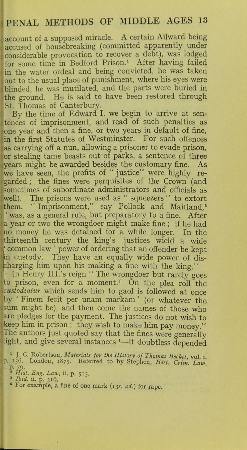 account of a supposed miracle. A certain Ailward being accused of housebreaking (committed apparently under considerable provocation to recover a debt), was lodged for some time in Bedford Prison.1 2 After having failed in the water ordeal and being convicted, he was taken out to the usual place of punishment, where his eyes were blinded, he was mutilated, and the parts were buried in the ground. He is said to have been restored through St. Thomas of Canterbury. By the time of Edward I. we begin to arrive at sen- tences of imprisonment, and read of such penalties as one year and then a fine, or two years in default of fine, in the first Statutes of Westminster. For such offences as carrying off a nun, allowing a prisoner to evade prison, : or stealing tame beasts out of parks, a sentence of three years might be awarded besides the customary fine. As we have seen, the profits of “ justice” were highly re- garded; the fines were perquisites of the Crown (and r. sometimes of subordinate administrators and officials as well). The prisons were used as “ squeezers ” to extort them. “ Imprisonment,” say Pollock and Maitland,* ; ‘ was, as a general rule, but preparatory to a fine. After ; a year or two the wrongdoer might make fine ; if he had no money he was detained for a while longer. In the I thirteenth century the king’s justices wield a wide common law ’ power of ordering that an offender be kept in custody. They have an equally wide power of dis- :harging him upon his making a fine with the king.” i - In Henry Ill.’s reign “ The wrongdoer but rarely goes ; to prison, even for a moment.3 On the plea roll the \:ustodiatur which sends him to gaol is followed at once by ‘ Finem fecit per unam markam ’ (or whatever the sum might be), and then come the names of those who are pledges for the payment. The justices do not wish to keep him in prison ; they wish to make him pay money.” The authors just quoted say that the fines were generally •ight, and give several instances 4—it doubtless depended 1 J- C. Robertson, Materials for the History of Thomas Bechet, vol i ?• 156. London, 1875. Referred to by Stephen, Hist. Crim Law J . p. 79- 2 Hist. Eng. Law, ii. p. 515. 3 Ibid. ii. p. 516. 4 For example, a fine of one mark (135. 4d.) for rape.