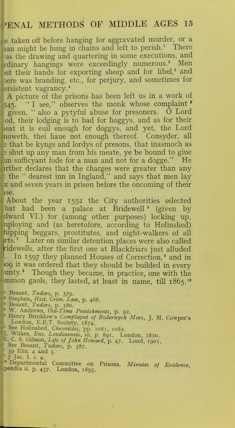 i|e taken off before hanging for aggravated murder, or a ,ian might be hung in chains and left to perish.1 There ras the drawing and quartering in some executions, and Irdinary hangings were exceedingly numerous.2 Men >st their hands for exporting sheep and for libel,2 and :iere was branding, etc., for perjury, and sometimes for jersistent vagrancy.4 A picture of the prisons has been left us in a work of «o45- “ I see, observes the monk whose complaint5 given, “ also a pytyful abuse for presoners. O Lord od, their lodging is to bad for hoggys, and as for their leat it is euil enough for doggys, and yet, the Lord noweth, thei haue not enough thereof. Consyder, all 3 that be kyngs and lordys of presons, that inasmoch as is shut up any man from his meate, ye be bound to giue dm sufficyant fode for a man and not for a dogge.” He urther declares that the charges were greater than any rt the “ dearest inn in Ingland,” and says that men lay i x and seven years in prison before the oncoming of their ise. ■ About the year 1552 the City authorities selected hat had been a palace at Bridewell 6 (given by dward VI.) for (among other purposes) locking up, mploying and (as heretofore, according to Holinshed) j hipping beggars, prostitutes, and night-walkers of all . rts.7 Later on similar detention places were also called ridewells, after the first one at Blackfriars just alluded I . In 1597 they planned Houses of Correction,8 and in •09 it was ordered that they should be builded in every unty.® Though they became, in practice, one with the mmon gaols, they lasted, at least in name, till 1865.10 $l Besant, Tudors, p. 379. > 2 Stephen, Hist. Crim. Law, p. 468. 33 Besant, Tudors, p. 380. I* W. Andrews, Old-Time Punishments, p. 92. s'5 Henry Brinklow’s Complaynt of Boderwyck Mors, T. M. Cowper’s v. London, E.E.T. Society, 1874. j'3 See Holinshed, Chronicles, pp. 1081, 1082. IT Wilkes, Ewe. Londinensis, iii. p. 891. London, 1810. E C. S. Gibson, Life of John Howard, p. 47. Lond, 1901. See Besant, Tudors, p. 387. f1 39 Eliz. 4 and 5. ' 7 Jac. I. c. 4. j 0 Departmental Committee on Prisons. Minutes of Evidence . pendix 11. p. 457. London, 1895.