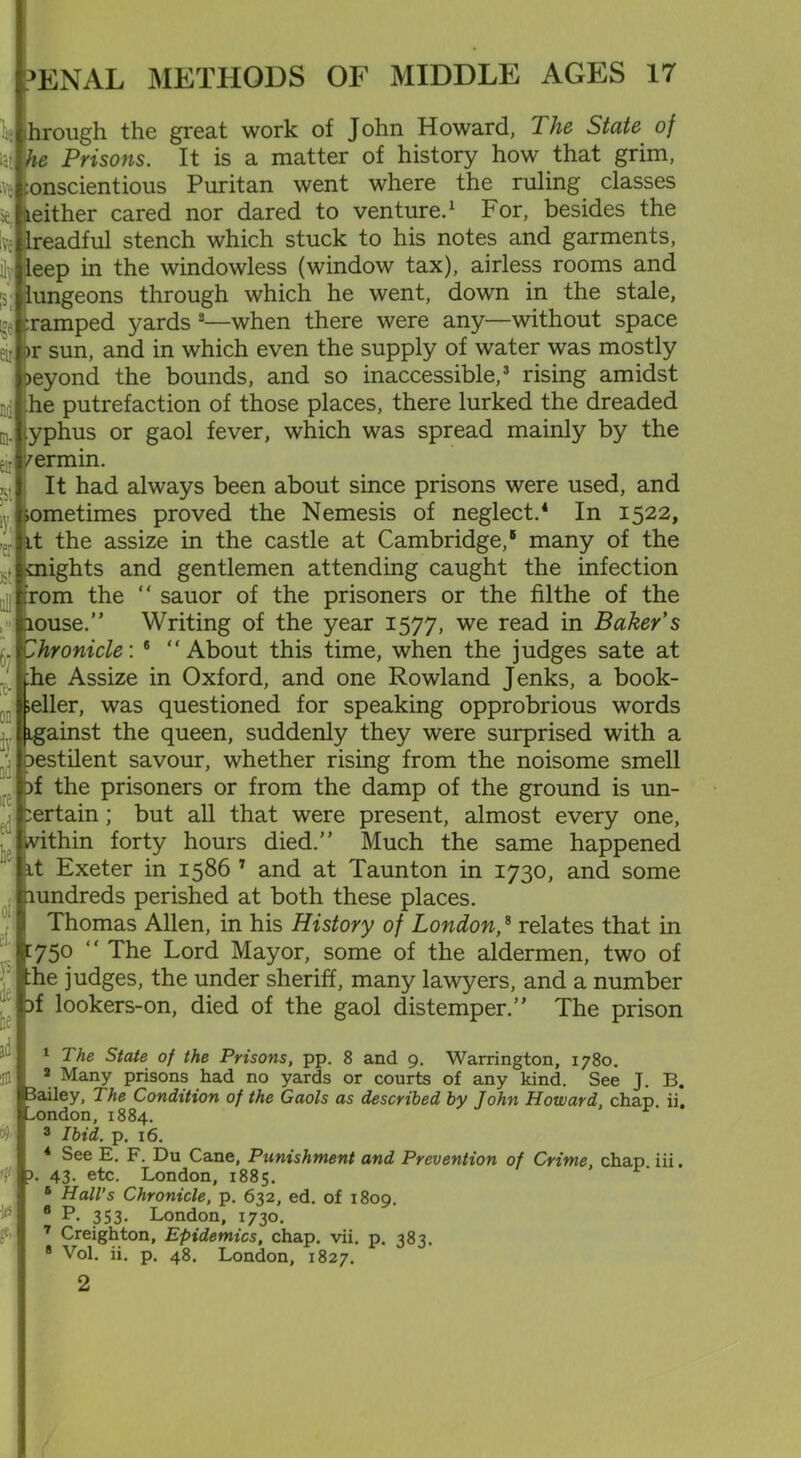 liuhrough the great work of John Howard, The State of iat he Prisons. It is a matter of history how that grim, iv& conscientious Puritan went where the ruling classes ae, leither cared nor dared to venture.1 For, besides the Ive ilreadful stench which stuck to his notes and garments, ilylleep in the windowless (window tax), airless rooms and [sjlungeons through which he went, down in the stale, cramped yards 2—when there were any—without space eir or sun, and in which even the supply of water was mostly leyond the bounds, and so inaccessible,3 rising amidst : he putrefaction of those places, there lurked the dreaded -.yphus or gaol fever, which was spread mainly by the eir vermin. It had always been about since prisons were used, and iometimes proved the Nemesis of neglect.4 * In 1522, it the assize in the castle at Cambridge,6 many of the .. mights and gentlemen attending caught the infection :rom the “ sauor of the prisoners or the filthe of the louse.” Writing of the year 1577, we read in Baker s . Chronicle'. 6 “About this time, when the judges sate at the Assize in Oxford, and one Rowland Jenks, a book- ;eller, was questioned for speaking opprobrious words igainst the queen, suddenly they were surprised with a ' pestilent savour, whether rising from the noisome smell if the prisoners or from the damp of the ground is un- certain; but all that were present, almost every one, within forty hours died.” Much the same happened it Exeter in 1586 7 and at Taunton in 1730, and some Hundreds perished at both these places. Thomas Allen, in his History of London,8 relates that in 1750 “ The Lord Mayor, some of the aldermen, two of the judges, the under sheriff, many lawyers, and a number if lookers-on, died of the gaol distemper.” The prison 1 The State of the Prisons, pp. 8 and 9. Warrington, 1780. ilfl |_ * Many prisons had no yards or courts of any kind. See J. B. ailey, The Condition of the Gaols as described by John Howard, chap ii. ondon, 1884. r 3 Ibid. p. 16. 4 See E. F. Du Cane, Punishment and Prevention of Crime, chap, iii. Hl\?. 43. etc. London, 1885. 6 Hall’s Chronicle, p. 632, ed. of 1809. 6 P. 353. London, 1730. 7 Creighton, Epidemics, chap. vii. p. 383. 8 Vol. ii. p. 48. London, 1827.