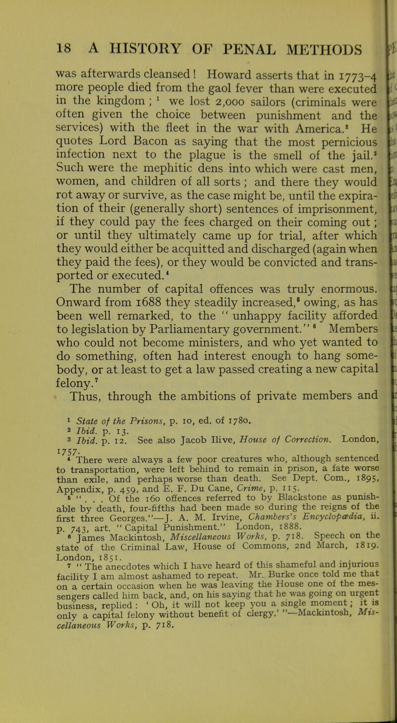 was afterwards cleansed ! Howard asserts that in 1773-4 ft more people died from the gaol fever than were executed in the kingdom ; 1 2 3 we lost 2,000 sailors (criminals were 0 often given the choice between punishment and the services) with the fleet in the war with America.* He quotes Lord Bacon as saying that the most pernicious h* infection next to the plague is the smell of the jail.* i« Such were the mephitic dens into which were cast men, 1 women, and children of all sorts ; and there they would rot away or survive, as the case might be, until the expira- tion of their (generally short) sentences of imprisonment, a’ if they could pay the fees charged on their coming out; a or until they ultimately came up for trial, after which n they would either be acquitted and discharged (again when J) they paid the fees), or they would be convicted and trans- a ported or executed.4 5 The number of capital offences was truly enormous, a] Onward from 1688 they steadily increased,® owing, as has been well remarked, to the “ unhappy facility afforded to legislation by Parliamentary government.” 6 Members who could not become ministers, and who yet wanted to do something, often had interest enough to hang some- 1 body, or at least to get a law passed creating a new capital felony.7 Thus, through the ambitions of private members and 1 State of the Prisons, p. io, ed. of 1780. 2 Ibid. p. 13. 3 Ibid. p. 12. See also Jacob Ilive, House of Correction. London, 1757. * There were always a few poor creatures who, although sentenced to transportation, were left behind to remain in prison, a fate worse than exile, and perhaps worse than death. See Dept. Com., 1895, Appendix, p. 459, and E. F. Du Cane, Crime, p. 115. 5 “ ... Of the 160 offences referred to by Blackstone as punish- able by death, four-fifths had been made so during the reigns of the first three Georges.”—J. A. M. Irvine, Chambers’s Encyclopedia, ii. p. 743, art. “ Capital Punishment.” London, 1888. 6 James Mackintosh, Miscellaneous Works, p. Speech on the state of the Criminal Law, House of Commons, 2nd March, 1819. London, 1851. _ .... 7 “ The anecdotes which I have heard of this shameful and injurious facility I am almost ashamed to repeat. Mr. Burke once told me that on a certain occasion when he was leaving the House one of the mes- sengers called him back, and, on his saying that he was going on urgent business, replied : ‘ Oh, it will not keep you a single moment; it is only a capital felony without benefit of clergy.’ ’’—Mackintosh, Mis- cellaneous Works, p. 718.