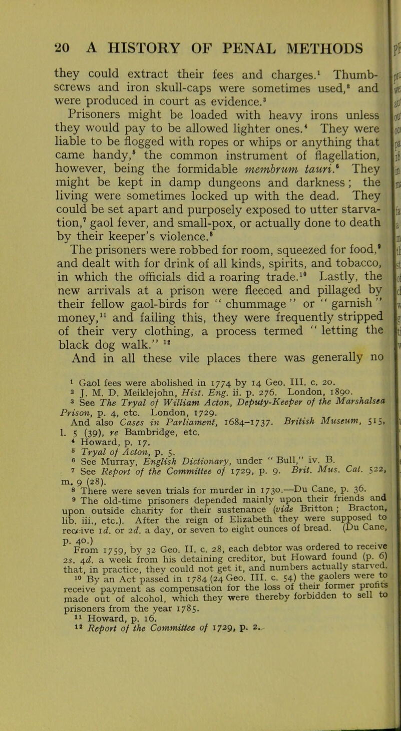 they could extract their fees and charges.1 Thumb- screws and iron skull-caps were sometimes used/ and were produced in court as evidence.5 Prisoners might be loaded with heavy irons unless they would pay to be allowed lighter ones.4 They were liable to be flogged with ropes or whips or anything that came handy/ the common instrument of flagellation, however, being the formidable membrum tauri/ They might be kept in damp dungeons and darkness; the living were sometimes locked up with the dead. They could be set apart and purposely exposed to utter starva- tion/ gaol fever, and small-pox, or actually done to death by their keeper’s violence.8 The prisoners were robbed for room, squeezed for food/ and dealt with for drink of all kinds, spirits, and tobacco, in which the officials did a roaring trade.10 Lastly, the new arrivals at a prison were fleeced and pillaged by their fellow gaol-birds for “ chummage” or “ garnish” money,11 and failing this, they were frequently stripped of their very clothing, a process termed ” letting the black dog walk.” 18 And in all these vile places there was generally no 1 Gaol fees were abolished in 1774 by 14 Geo. III. c. 20. 2 J. M. D. Meiklejohn, Hist. Eng. ii. p. 276. London, 1890. 3 See The Tryal of William Acton, Deputy-Keeper of the Marshalsea Prison, p. 4, etc. London, 1729. And also Cases in Parliament, 1684-1737. British Museum, 515, | 1- 5 (39). re Bambridge, etc. 4 Howard, p. 17. 5 Tryal of Acton, p. 5. 6 See Murray, English Dictionary, under “ Bull,” iv. B. 7 See Report of the Committee of 1729, P- 9- Brit. Mus. Cat. 522, m. 9 (28). 8 There were seven trials for murder in 1730.—Du Cane, p. 36. 9 The old-time prisoners depended mainly upon their friends and upon outside charity for their sustenance (vide Britton ; Bracton, lib. iii., etc.). After the reign of Elizabeth they were supposed to receive id. or 2d. a day, or seven to eight ounces of bread. (Du Cane, p, 40.) From 1759, by 32 Geo. II. c. 28, each debtor was ordered to receive 25. 4d. a week from his detaining creditor, but Howard found (p. 6) that, in practice, they could not get it, and numbers actually starved. 10 By an Act passed in 1784 (24 Geo. III. c. 54) the gaolers were to receive payment as compensation for the loss of their former proh s made out of alcohol, which they were thereby forbidden to sell o prisoners from the year 1785. 11 Howard, p. 16. 12 Report of the Committee of 1729, p. 2.