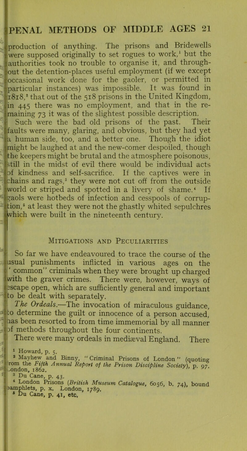 production of anything. The prisons and Bridewells were supposed originally to set rogues to work,1 but the authorities took no trouble to organise it, and through- out the detention-places useful employment (if we except occasional work done for the gaoler, or permitted in particular instances) was impossible. It was found in ii8i8,! that out of the 518 prisons in the United Kingdom, in 445 there was no employment, and that in the re- maining 73 it was of the slightest possible description. Such were the bad old prisons of the past. Their faults were many, glaring, and obvious, but they had yet human side, too, and a better one. Though the idiot . might be laughed at and the new-comer despoiled, though Ithe keepers might be brutal and the atmosphere poisonous, . ktill in the midst of evil there would be individual acts of kindness and self-sacrifice. If the captives were in :hains and rags,3 they were not cut off from the outside world or striped and spotted in a livery of shame.4 If ^aols were hotbeds of infection and cesspools of corrup- tion,6 at least they were not the ghastly whited sepulchres which were built in the nineteenth century. itv ii iev * <»■ Mitigations and Peculiarities So far we have endeavoured to trace the course of the ;ij usual punishments inflicted in various ages on the ‘ common” criminals when they were brought up charged with the graver crimes. There were, however, ways of escape open, which are sufficiently general and important to be dealt with separately. The Ordeals.—The invocation of miraculous guidance, :o determine the guilt or innocence of a person accused, nas been resorted to from time immemorial by all manner Df methods throughout the four continents. There were many ordeals in mediaeval England. There 1 Howard, p. 5. 2 Mayhew and Binny, “ Criminal Prisons of London ” (quoting rom the Fifth Annual Report of the Prison Discipline Society) p 07 ..ondon, 1862.  3 Du Cane, p. 43. 4 London Prisons (British Museum Catalogue, 6056, b. 74), bound Pamphlets, p. x. London, 1789, 6 Du Cane, p. 41, etc, d A 5