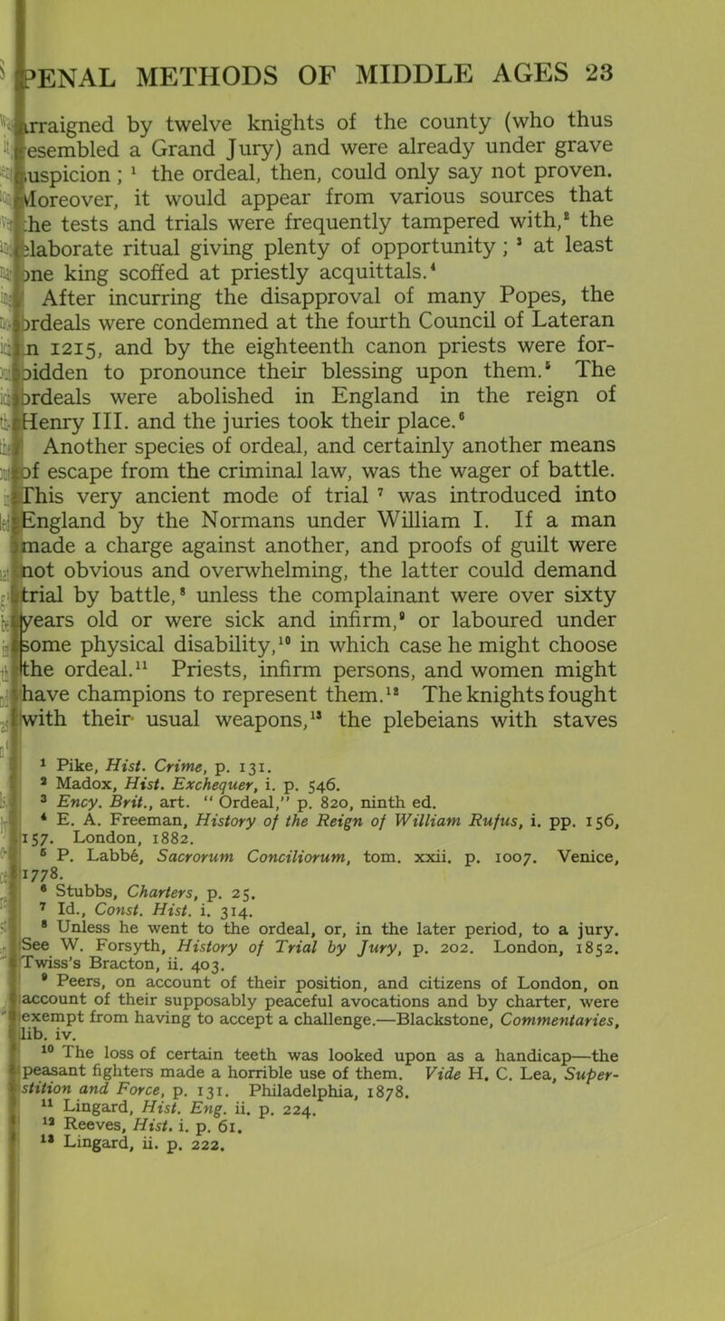 «i irraigned by twelve knights of the county (who thus 't; esembled a Grand Jury) and were already under grave suspicion ; 1 the ordeal, then, could only say not proven. k Moreover, it would appear from various sources that 'Ye ;he tests and trials were frequently tampered with,2 the H Elaborate ritual giving plenty of opportunity; 3 at least naj me king scoffed at priestly acquittals.4 in< After incurring the disapproval of many Popes, the Qo ordeals were condemned at the fourth Council of Lateran ici n 1215, and by the eighteenth canon priests were for- )q| oidden to pronounce their blessing upon them.5 The icj (ordeals were abolished in England in the reign of t Henry III. and the juries took their place.6 Another species of ordeal, and certainly another means mj of escape from the criminal law, was the wager of battle, his very ancient mode of trial 7 was introduced into ngland by the Normans under William I. If a man ade a charge against another, and proofs of guilt were ot obvious and overwhelming, the latter could demand rial by battle,8 unless the complainant were over sixty ears old or were sick and infirm,9 or laboured under ome physical disability,10 in which case he might choose he ordeal.11 Priests, infirm persons, and women might ave champions to represent them.12 The knights fought ith their- usual weapons,13 the plebeians with staves I Pike, Hist. Crime, p. 131. a Madox, Hist. Exchequer, i. p. 546. 3 Ency. Brit., art. “ Ordeal,” p. 820, ninth ed. 4 E. A. Freeman, History of the Reign of William Rufus, i. pp. 156, 57. London, 1882. 6 P. Labb6, Sacrorum Conciliorum, tom. xxii. p. 1007. Venice, |i778. 8 Stubbs, Charters, p. 25. 7 Id., Const. Hist. i. 314. * Unless he went to the ordeal, or, in the later period, to a jury. See W. Forsyth, History of Trial by Jury, p. 202. London, 1852. '’’wiss’s Bracton, ii. 403. 8 Peers, on account of their position, and citizens of London, on account of their supposably peaceful avocations and by charter, were exempt from having to accept a challenge.—Blackstone, Commentaries, lib. iv. 10 The loss of certain teeth was looked upon as a handicap—the peasant fighters made a horrible use of them. Vide H. C. Lea, Super- stition and Force, p. 131. Philadelphia, 1878. II Lingard, Hist. Eng. ii. p. 224. 12 Reeves, Hist. i. p. 61. 13 Lingard, ii. p. 222.