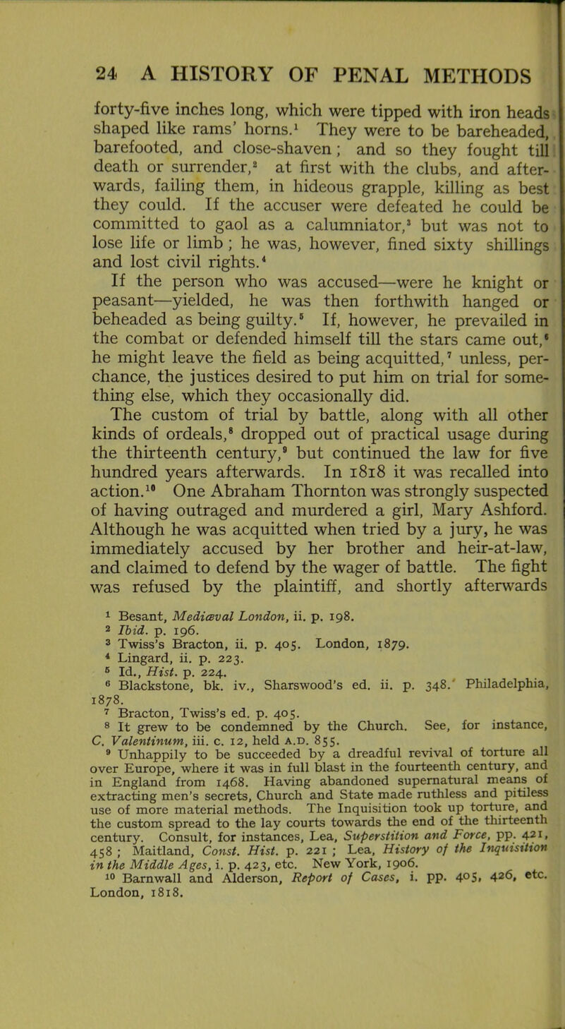forty-five inches long, which were tipped with iron heads shaped like rams’ horns.1 They were to be bareheaded, barefooted, and close-shaven; and so they fought till death or surrender,2 at first with the clubs, and after- wards, failing them, in hideous grapple, killing as best they could. If the accuser were defeated he could be committed to gaol as a calumniator,3 but was not to lose life or limb; he was, however, fined sixty shillings and lost civil rights.4 If the person who was accused—were he knight or peasant—yielded, he was then forthwith hanged or beheaded as being guilty.5 6 If, however, he prevailed in the combat or defended himself till the stars came out,1 he might leave the field as being acquitted,7 unless, per- chance, the justices desired to put him on trial for some- thing else, which they occasionally did. The custom of trial by battle, along with all other kinds of ordeals,8 dropped out of practical usage during the thirteenth century,9 but continued the law for five hundred years afterwards. In 1818 it was recalled into action.10 One Abraham Thornton was strongly suspected of having outraged and murdered a girl, Mary Ashford. Although he was acquitted when tried by a jury, he was immediately accused by her brother and heir-at-law, and claimed to defend by the wager of battle. The fight was refused by the plaintiff, and shortly afterwards 1 Besant, Mediaval London, ii. p. 198. 2 Ibid. p. 196. 3 Twiss’s Bracton, ii. p. 405. London, 1879. 4 Lingard, ii. p. 223. 6 Id., Hist. p. 224. 6 Blackstone, bk. iv., Sharswood’s ed. ii. p. 348/ Philadelphia, 1878. 7 Bracton, Twiss’s ed. p. 405. 8 It grew to be condemned by the Church. See, for instance, C. Valentinum, iii. c. 12, held a.d. 855. 9 Unhappily to be succeeded by a dreadful revival of torture all over Europe, where it was in full blast in the fourteenth century, and in England from 1468. Having abandoned supernatural means of extracting men’s secrets, Church and State made ruthless and pitiless use of more material methods. The Inquisition took up torture, and the custom spread to the lay courts towards the end of the thirteenth century. Consult, for instances. Lea, Superstition and Force, pp. 421, 458 ; Maitland, Const. Hist. p. 221 ; Lea, History of the Inquisition in the Middle Ages, i. p. 423, etc. New York, 1906. 10 Barnwall and Alderson, Report of Cases, i. pp. 4°S* 42<5» etc. London, 1818.