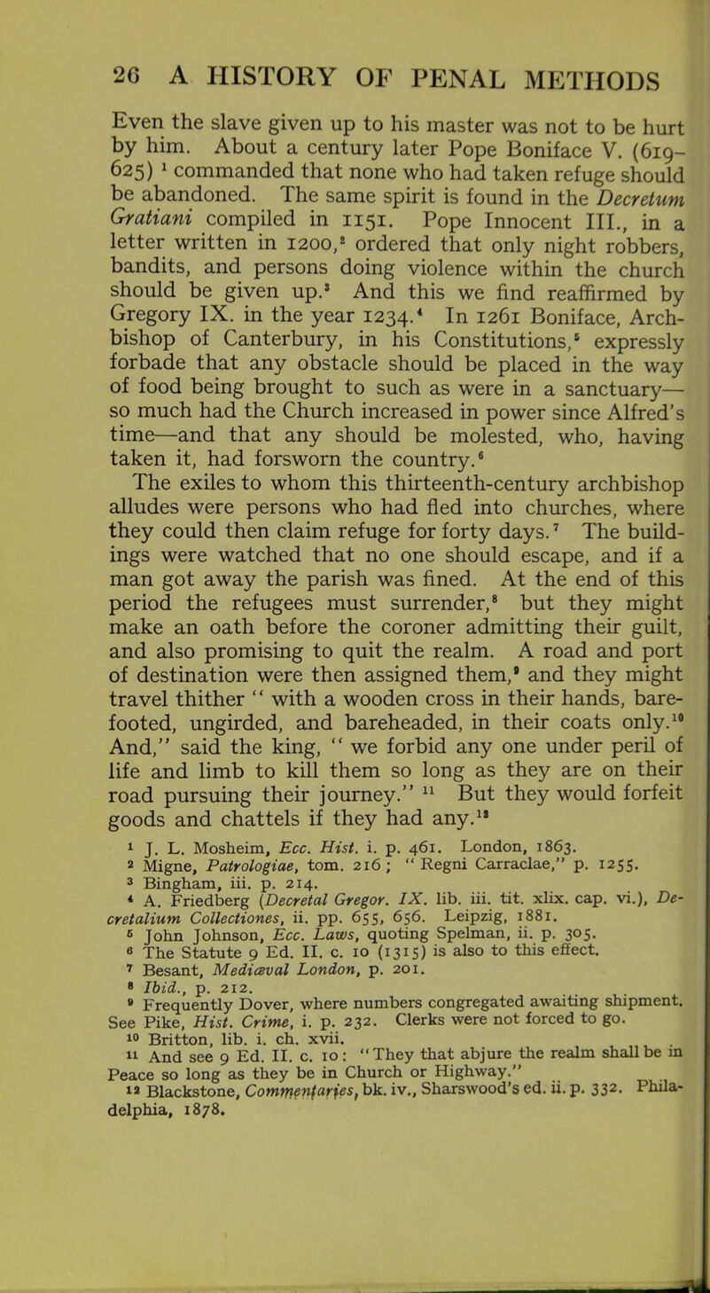 Even the slave given up to his master was not to be hurt by him. About a century later Pope Boniface V. (619— 625) 1 commanded that none who had taken refuge should be abandoned. The same spirit is found in the Decretum Gratiani compiled in 1151. Pope Innocent III., in a letter written in 1200,2 ordered that only night robbers, bandits, and persons doing violence within the church should be given up.5 And this we find reaffirmed by Gregory IX. in the year 1234.4 In 1261 Boniface, Arch- bishop of Canterbury, in his Constitutions,5 expressly forbade that any obstacle should be placed in the way of food being brought to such as were in a sanctuary— so much had the Church increased in power since Alfred’s time—and that any should be molested, who, having taken it, had forsworn the country.6 The exiles to whom this thirteenth-century archbishop alludes were persons who had fled into churches, where they could then claim refuge for forty days.7 The build- ings were watched that no one should escape, and if a man got away the parish was fined. At the end of this period the refugees must surrender,8 but they might make an oath before the coroner admitting their guilt, and also promising to quit the realm. A road and port of destination were then assigned them,8 and they might travel thither “ with a wooden cross in their hands, bare- footed, ungirded, and bareheaded, in their coats only.10 And,” said the king, “ we forbid any one under peril of life and limb to kill them so long as they are on their road pursuing their journey.” 11 But they would forfeit goods and chattels if they had any.12 1 J. L. Mosheim, Ecc. Hist. i. p. 461. London, 1863. 2 Migne, Patrologiae, tom. 216; “ Regni Carraclae,” p. 1255. 3 Bingham, iii. p. 214. 4 A. Friedberg (Decretal Gregor. IX. lib. iii. tit. xlix. cap. vi.), De- cretalium Collectiones, ii. pp. 655, 656. Leipzig, 1881. 5 John Johnson, Ecc. Laws, quoting Spelman, ii. p. 305. a The Statute 9 Ed. II. c. 10 (1315) is also to this effect. 7 Besant, Mediceval London, p. 201. 8 Ibid., p. 212. 8 Frequently Dover, where numbers congregated awaiting shipment. See Pike, Hist. Crime, i. p. 232. Clerks were not forced to go. 10 Britton, lib. i. ch. xvii. 11 And see 9 Ed. II. c. 10: They that abjure the realm shall be in Peace so long as they be in Church or Highway.” 12 Blackstone, Commentaries, bk. iv., Sharswood’s ed. ii. p. 332- Phila- delphia, 1878.