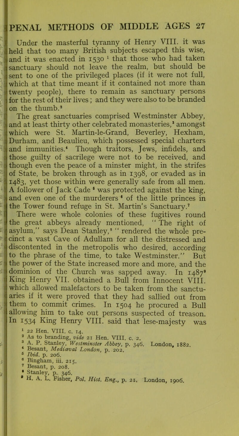 Under the masterful tyranny of Henry VIII. it was held that too many British subjects escaped this wise, and it was enacted in 1530 1 that those who had taken sanctuary should not leave the realm, but should be sent to one of the privileged places (if it were not full, which at that time meant if it contained not more than twenty people), there to remain as sanctuary persons for the rest of their lives; and they were also to be branded on the thumb.8 The great sanctuaries comprised Westminster Abbey, and at least thirty other celebrated monasteries,5 amongst which were St. Martin-le-Grand, Beverley, Hexham, Durham, and Beaulieu, which possessed special charters and immunities.4 Though traitors, Jews, infidels, and those guilty of sacrilege were not to be received, and though even the peace of a minster might, in the strifes of State, be broken through as in 1398, or evaded as in 1483, yet those within were generally safe from all men. A follower of J ack Cade 5 was protected against the king, and even one of the murderers 6 of the little princes in the Tower found refuge in St. Martin's Sanctuary.7 There were whole colonies of these fugitives round the great abbeys already mentioned, “ The right of asylum,” says Dean Stanley,8 “ rendered the whole pre- cinct a vast Cave of Adullam for all the distressed and discontented in the metropolis who desired, according to the phrase of the time, to take Westminster.” But the power of the State increased more and more, and the dominion of the Church was sapped away. In 14879 King Henry VII. obtained a Bull from Innocent VIII. which allowed malefactors to be taken from the sanctu- aries if it were proved that they had sallied out from them to commit crimes. In 1504 he procured a Bull allowing him to take out persons suspected of treason. In I534 King Henry VIII. said that lese-majesty was 1 22 Hen. VIII. c. 14. 2 As to branding, vide 21 Hen. VIII. c. 2. 3 A. P. Stanley, Westminster Abbey, p. 346. London, 1882. 4 Besant, Medicsval London, p. 202. 6 Ibid. p. 206. 8 Bingham, iii. 215. 7 Besant, p. 208. • Stanley, p. 346. 9 H. A. L. Fisher, Pol. Hist. Eng., p. 21. London, 1906.