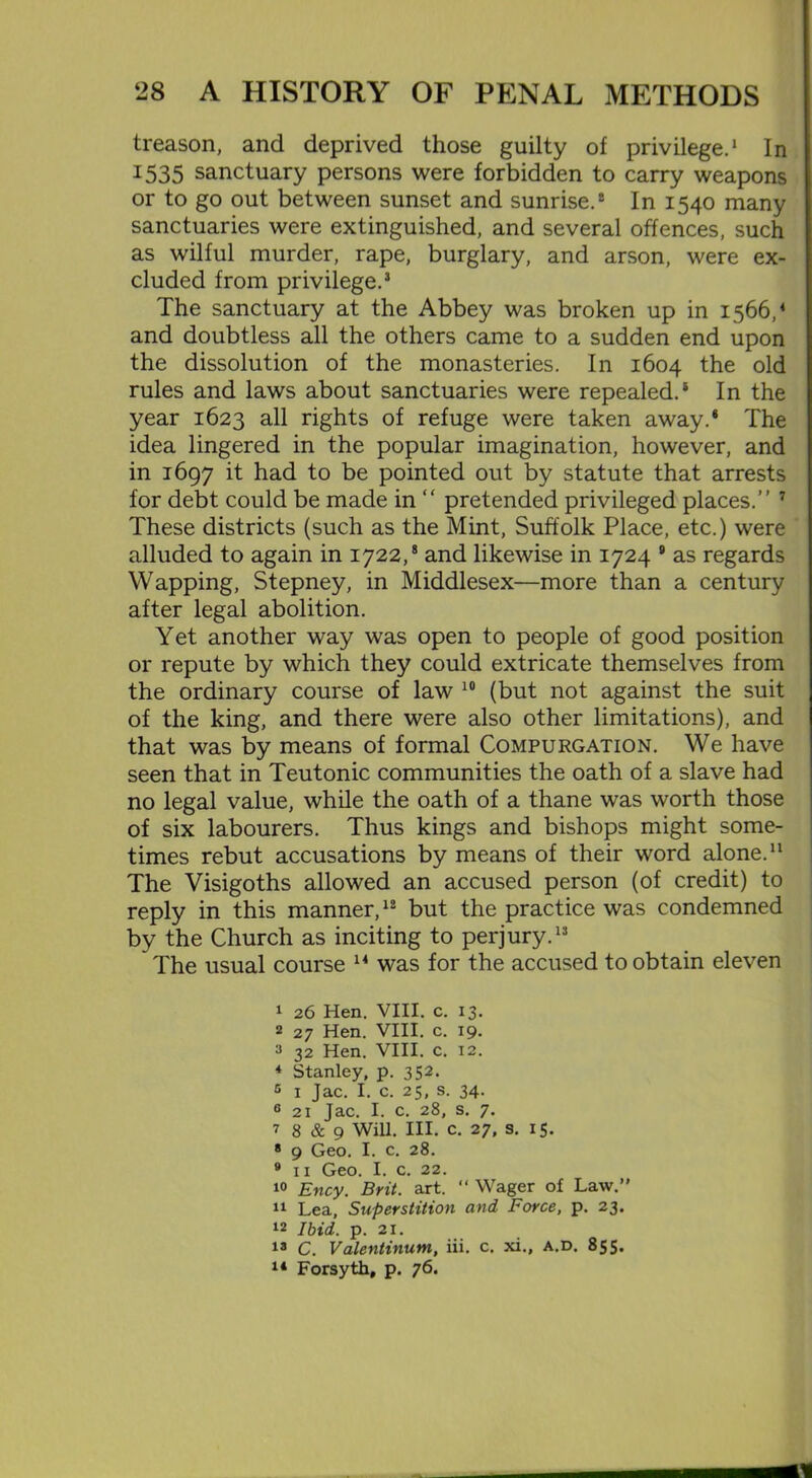 treason, and deprived those guilty of privilege.1 2 In 1535 sanctuary persons were forbidden to carry weapons or to go out between sunset and sunrise.® In 1540 many sanctuaries were extinguished, and several offences, such as wilful murder, rape, burglary, and arson, were ex- cluded from privilege.3 The sanctuary at the Abbey was broken up in 1566,4 and doubtless all the others came to a sudden end upon the dissolution of the monasteries. In 1604 the old rules and laws about sanctuaries were repealed.1 * In the year 1623 all rights of refuge were taken away.* The idea lingered in the popular imagination, however, and in 1697 it had to be pointed out by statute that arrests for debt could be made in “ pretended privileged places.” 7 These districts (such as the Mint, Suffolk Place, etc.) were alluded to again in 1722,8 and likewise in 1724 9 as regards Wapping, Stepney, in Middlesex—more than a century after legal abolition. Yet another way was open to people of good position or repute by which they could extricate themselves from the ordinary course of law 10 (but not against the suit of the king, and there were also other limitations), and that was by means of formal Compurgation. We have seen that in Teutonic communities the oath of a slave had no legal value, while the oath of a thane was worth those of six labourers. Thus kings and bishops might some- times rebut accusations by means of their word alone.11 The Visigoths allowed an accused person (of credit) to reply in this manner,12 but the practice was condemned by the Church as inciting to perjury.13 The usual course 14 was for the accused to obtain eleven 1 26 Hen. VIII. c. 13. 2 27 Hen. VIII. c. 19. 3 32 Hen. VIII. c. 12. 4 Stanley, p. 352. 5 1 Jac. I. c. 25, s. 34. G 21 Jac. I. c. 28, s. 7. 7 8 & 9 Will. III. c. 27, s. 15. * 9 Geo. I. c. 28. 9 11 Geo. I. c. 22. 10 Ency. Brit. art. “ Wager of Law.” 11 Lea, Superstition and Force, p. 23. 12 Ibid. p. 21. 13 C. Valentinum, iii. c. xi., A.D. 855. 14 Forsyth, p. 76.