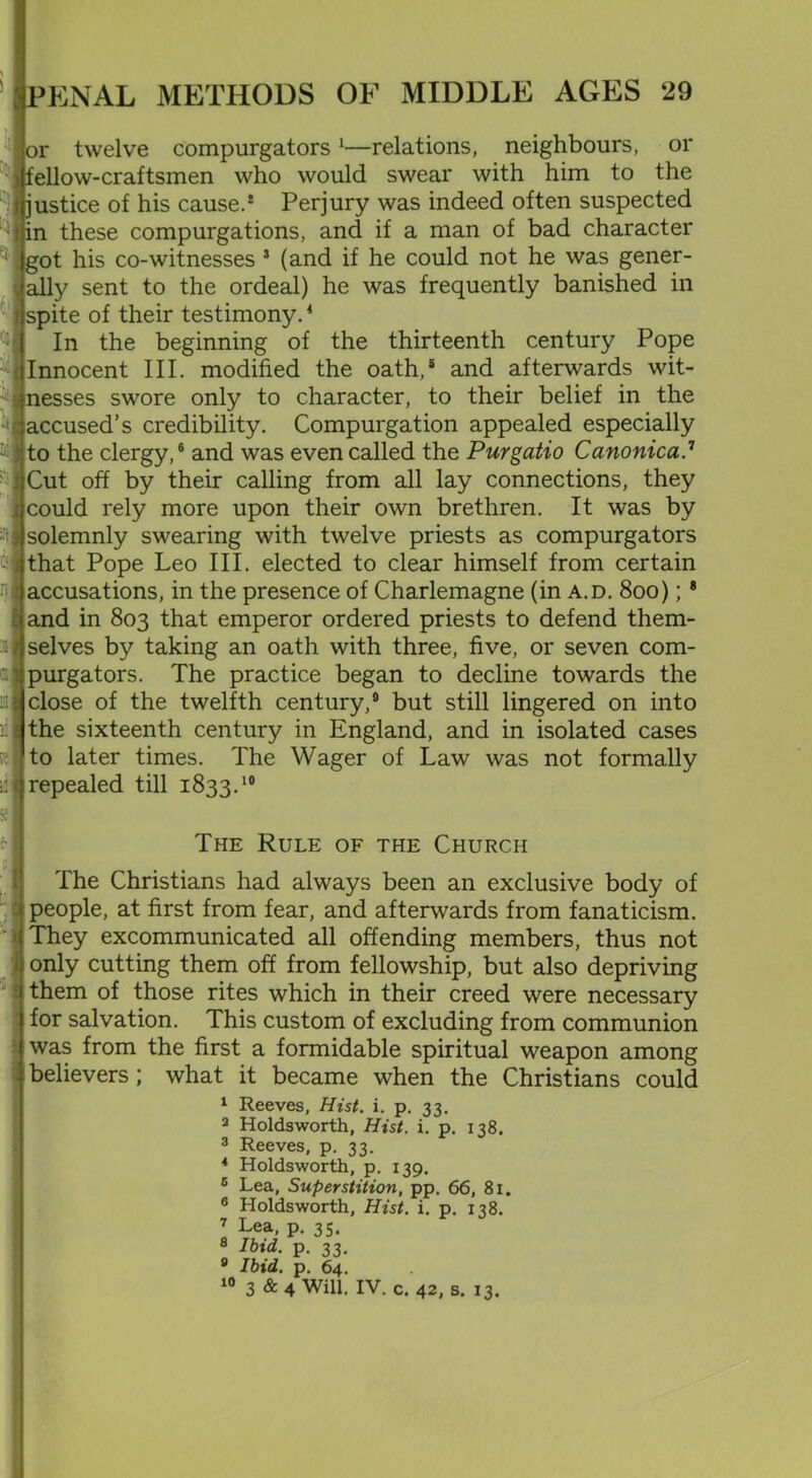 or :welve compurgators 1—relations, neighbours, or fellow-craftsmen who would swear with him to the justice of his cause.* Perjury was indeed often suspected in these compurgations, and if a man of bad character got his co-witnesses * (and if he could not he was gener- ally sent to the ordeal) he was frequently banished in spite of their testimony.4 In the beginning of the thirteenth century Pope Innocent III. modified the oath,8 and afterwards wit- nesses swore only to character, to their belief in the accused’s credibility. Compurgation appealed especially to the clergy,® and was even called the Purgatio Canonica.1 Cut off by their calling from all lay connections, they could rely more upon their own brethren. It was by solemnly swearing with twelve priests as compurgators that Pope Leo III. elected to clear himself from certain accusations, in the presence of Charlemagne (in a.d. 800); * and in 803 that emperor ordered priests to defend them- selves by taking an oath with three, five, or seven com- purgators. The practice began to decline towards the close of the twelfth century,9 but still lingered on into the sixteenth century in England, and in isolated cases to later times. The Wager of Law was not formally repealed till 1833.10 The Rule of the Church The Christians had always been an exclusive body of people, at first from fear, and afterwards from fanaticism. They excommunicated all offending members, thus not only cutting them off from fellowship, but also depriving them of those rites which in their creed were necessary for salvation. This custom of excluding from communion was from the first a formidable spiritual weapon among believers ; what it became when the Christians could 1 Reeves, Hist. i. p. 33. 2 Holdsworth, Hist. i. p. 138, 3 Reeves, p. 33. * Holdsworth, p. 139. 6 Lea, Superstition, pp. 66, 81. 6 Holdsworth, Hist. i. p. 138. 7 Lea, p. 35. 8 Ibid. p. 33. 8 Ibid. p. 64. 10 3 & 4 Will. IV. c. 42, s. 13.