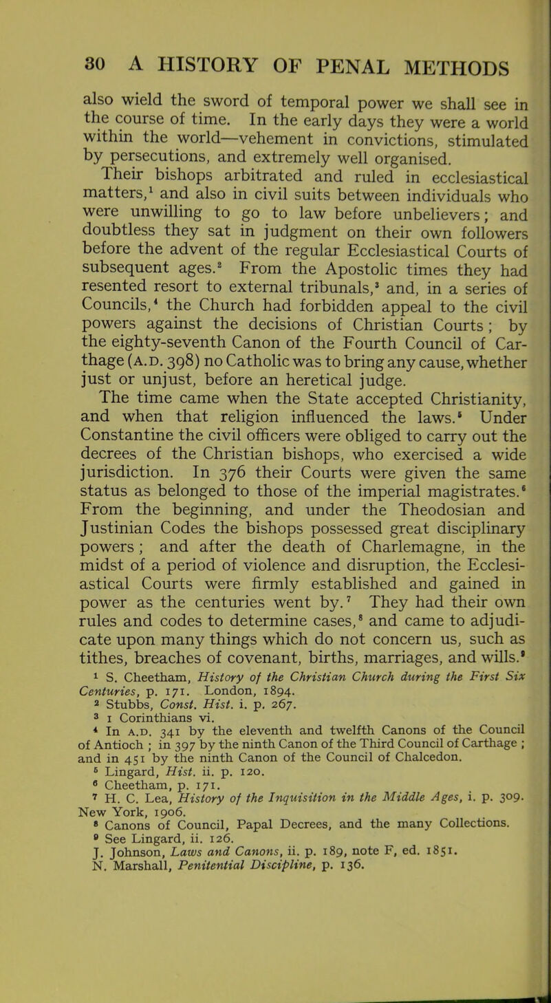also wield the sword of temporal power we shall see in the course of time. In the early days they were a world within the world—vehement in convictions, stimulated by persecutions, and extremely well organised. Their bishops arbitrated and ruled in ecclesiastical matters,1 and also in civil suits between individuals who were unwilling to go to law before unbelievers; and doubtless they sat in judgment on their own followers before the advent of the regular Ecclesiastical Courts of subsequent ages.2 From the Apostolic times they had resented resort to external tribunals,3 and, in a series of Councils,4 the Church had forbidden appeal to the civil powers against the decisions of Christian Courts ; by the eighty-seventh Canon of the Fourth Council of Car- thage (A. d. 398) no Catholic was to bring any cause, whether just or unjust, before an heretical judge. The time came when the State accepted Christianity, and when that religion influenced the laws.6 Under Constantine the civil officers were obliged to carry out the decrees of the Christian bishops, who exercised a wide jurisdiction. In 376 their Courts were given the same status as belonged to those of the imperial magistrates.6 From the beginning, and under the Theodosian and Justinian Codes the bishops possessed great disciplinary powers ; and after the death of Charlemagne, in the midst of a period of violence and disruption, the Ecclesi- astical Courts were firmly established and gained in power as the centuries went by.7 They had their own rules and codes to determine cases,8 and came to adjudi- cate upon many things which do not concern us, such as tithes, breaches of covenant, births, marriages, and wills.* 1 S. Cheetham, History of the Christian Church during the First Six Centuries, p. 171. London, 1894. 2 Stubbs, Const. Hist. i. p. 267. 3 1 Corinthians vi. 4 In a.d. 341 by the eleventh and twelfth Canons of the Council of Antioch ; in 397 by the ninth Canon of the Third Council of Cartilage ; and in 451 by the ninth Canon of the Council of Chalcedon. 6 Lingard, Hist. ii. p. 120. 8 Cheetham, p. 171. 7 H. C. Lea, History of the Inquisition in the Middle Ages, i. p. 309. New York, 1906. 8 Canons of Council, Papal Decrees, and the many Collections. 0 See Lingard, ii. 126. J. Johnson, Laws and Canons, ii. p. 189, note F, ed. 1851. N. Marshall, Penitential Discipline, p. 136.