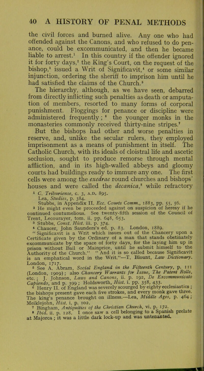 the civil forces and burned alive. Any one who had offended against the Canons, and who refused to do pen- ance, could be excommunicated, and then he became liable to arrest.1 In this country if the offender ignored it for forty days,2 the King’s Court, on the request of the bishop,3 issued a Writ of Significavit,4 or some similar injunction, ordering the sheriff to imprison him until he had satisfied the claims of the Church.5 The hierarchy, although, as we have seen, debarred from directly inflicting such penalties as death or amputa- tion of members, resorted to many forms of corporal punishment. Floggings for penance or discipline were administered frequently ; 6 the younger monks in the monasteries commonly received thirty-nine stripes.7 But the bishops had other and worse penalties in reserve, and, unlike the secular rulers, they employed imprisonment as a means of punishment in itself. The Catholic Church, with its ideals of cloistral life and ascetic seclusion, sought to produce remorse through mental affliction, and in its high-walled abbeys and gloomy courts had buildings ready to immure any one. The first cells were among the exedrae round churches and bishops’ houses and were called the decanica,8 while refractory 1 C. Triburiense, c. 3, a.d. 895. Lea, Studies, p. 384. Stubbs, in Appendix II. Ecc. Courts Comm., 1883, pp. 55, 56. 2 He might even be proceeded against on suspicion of heresy if he continued contumelious. See twenty-fifth session of the Council of Trent, Lecourayer, tom. ii. pp. 648, 653. 3 Stubbs, Const. Hist. iii. p. 374. 4 Chaucer, John Saunders’s ed. p. 83. London, 1889. “ Significavit is a Writ which issues out of the Chancery upon a Certificate given by the Ordinary of a man that stands obstinately excommunicate by the space of forty days, for the laying him up in prison without Bail or Mainprice, until he submit himself to the Authority of the Church.” “ And it is so called because Significavit is an emphatical word in the Writ.”—T. Blount, Law Dictionary. London, 1717. s See A. Abram, Social England in the Fifteenth Century, p. m (London, 1909); also Chancery Warrants for Issue, The Patent Rolls, etc. ; J. Johnson, Laws and Canons, ii. p. 192, De Excommunicato Capiendo, and p. 399 ; Holdsworth, Hist. i. pp. 358, 433. 6 Henry II. of England was severely scourged by eighty ecclesiastics ; the bishops present gave each five strokes, and every monk gave three. The king’s penance brought on illness.—Lea, Middle Ages, p. 464; Meiklejohn, Hist. i. p. 102. 7 Bingham, Antiquities of the Christian Church, vi. p. 172. 8 Ibid. ii. p. 128. I once saw a cell belonging to a Spanish prelate at Majorca; it was a little dark lock-up and was untenanted.