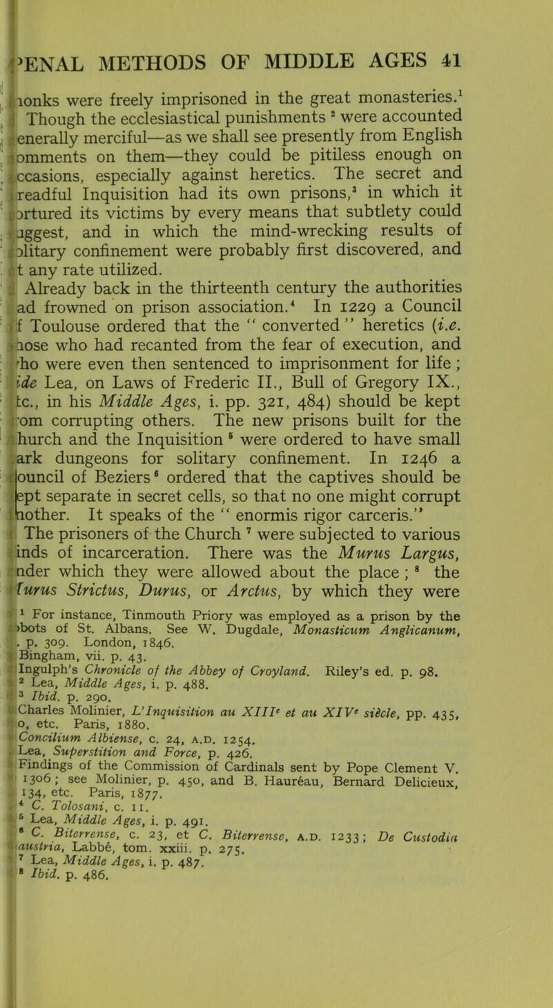 ionks were freely imprisoned in the great monasteries.1 Though the ecclesiastical punishments ! were accounted enerally merciful—as we shall see presently from English romments on them—they could be pitiless enough on occasions, especially against heretics. The secret and Mreadful Inquisition had its own prisons,3 in which it iortured its victims by every means that subtlety could jggest, and in which the mind-wrecking results of ilitary confinement were probably first discovered, and t any rate utilized. Already back in the thirteenth century the authorities ad frowned on prison association.4 In 1229 a Council 'f Toulouse ordered that the “ converted” heretics (i.e. .lose who had recanted from the fear of execution, and rho were even then sentenced to imprisonment for life ; ide Lea, on Laws of Frederic II., Bull of Gregory IX., tc., in his Middle Ages, i. pp. 321, 484) should be kept om corrupting others. The new prisons built for the hurch and the Inquisition 8 were ordered to have small ark dungeons for solitary confinement. In 1246 a ouncil of Beziers6 ordered that the captives should be ept separate in secret cells, so that no one might corrupt lother. It speaks of the “ enormis rigor carceris.’* The prisoners of the Church 7 were subjected to various inds of incarceration. There was the Murus Largus, nder which they were allowed about the place ; 8 the Turns Strictus, Durus, or Arctus, by which they were > 1 For instance, Tinmouth Priory was employed as a prison by the •> >bots of St. Albans. See W. Dugdale, Monasticum Anglicanum, I . p. 309. London, 1846. 9 Bingham, vii. p. 43. - Ingulph's Chronicle of the Abbey of Croyland. Riley’s ed. p. 98. ) 2 Lea, Middle Ages, i. p. 488. 3 Ibid. p. 290. Charles Molinier, L'Inquisition an XIIIe et an XIVe sihcle, pp. 42 c, §|o, etc. Paris, 1880. ■ Concilium Albiense, c. 24, a.d. 1254. Lea, Superstition and Force, p. 426. Findings of the Commission of Cardinals sent by Pope Clement V. 1306; see Molinier, p. 450, and B. Haur6au, Bernard Delicieux, 134, etc. Paris, 1877. . * C. Tolosani, c. 11. 3 5 Lea, Middle Ages, i. p. 491. I8 C. Biterrense, c. 23, et C. Biterrense, a.d. 1233; De Custodia n austria, Labbe, tom. xxiii. p. 275. 3 7 Lea, Middle Ages, i. p. 487. 8 Ibid. p. 486.