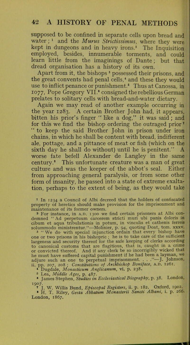 supposed to be confined in separate cells upon bread and water ; 1 and the Mur us Strictissimus, where they were kept in dungeons and in heavy irons.2 The Inquisition employed, besides, innumerable torments, and could learn little from the imaginings of Dante; but that dread organisation has a history of its own. Apart from it, the bishops 3 possessed their prisons, and the great convents had penal cells,4 * and these they would use to inflict penance or punishment.6 Thus at Canossa, in 1077, Pope Gregory VII.6 consigned the rebellious German prelates to solitary cells with bread-and-water dietary. Again we may read of another example occurring in the year 1283. A certain Brother John had, it appears, bitten his prior’s finger “ like a dog,” it was said ; and for this we find the bishop ordering the outraged prior 7 ” to keep the said Brother John in prison under iron chains, in which he shall be content with bread, indifferent ale, pottage, and a pittance of meat or fish (which on the sixth day he shall do without) until he is penitent.” A worse fate befell Alexander de Langley in the same century.8 This unfortunate creature was a man of great culture and was the keeper of the abbot’s seal. Either from approaching general paralysis, or from some other form of insanity, he passed into a state of extreme exalta- tion, perhaps to the extent of being, as they would take 1 In 1234 a Council of Albi decreed that the holders of confiscated property of heretics should make provision for the imprisonment and maintenance of its former owners. 2 For instance, in a.d. 1300 we find certain prisoners at Albi con- demned “ Ad perpetuum carcerem stricti muri ubi panis doloris in cibum et aqua tribulationis in potum, in vinculis et cathenis ferreis solummodo ministrentur.”—Molinier, p. 94, quoting Doat, tom. xxxv. 3 “ We do with special injunction ordain that every bishop have one or two prisons in his bishopric ; he is to take care of the sufficient largeness and security thereof for the safe keeping of clerks according to canonical customs that are flagitious, that is, caught in a crime or convicted thereof. And if any clerk be so incorrigibly wicked that he must have suffered capital punishment if he had been a layman, we adjure such an one to perpetual imprisonment. . . —J. Johnson, ii. pp. 207, 208 ; Constitutions of Archbishop Boniface, a.d. 1261. * Dugdale, Monasticum Anglicanum, vi. p. 238. 6 Lea, Middle Ages, p. 487. * James Stephen, Studies in Ecclesiastical Biography, p. 38. London, 1907. 7 J. W. Willis Bund, Episcopal Registers, ii. p. 182. Oxford, 1902. * H. T. Riley, Gesta Abbatum Monasterii Sancti Albani, i. p. 266. London, 1867.