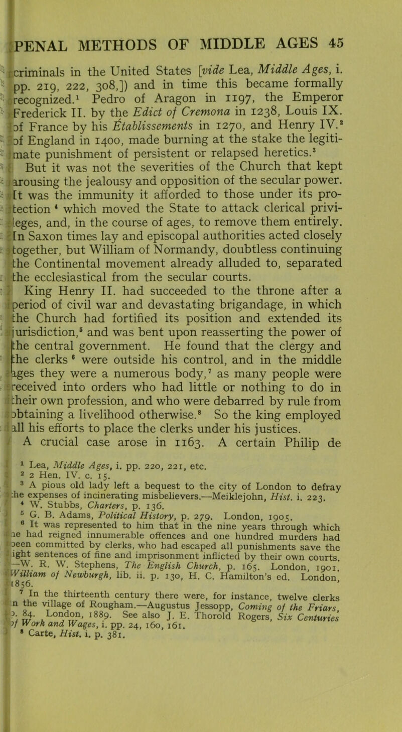 '1 criminals in the United States [vide Lea, Middle Ages, i. 4 pp. 219, 222, 308,]) and in time this became formally recognized.1 Pedro of Aragon in 1197, the Emperor H Frederick II. by the Edict of Cremona in 1238, Louis IX. of France by his Etablissements in 1270, and Henry IV.2 3 4 *1 Df England in 1400, made burning at the stake the legiti- -Imate punishment of persistent or relapsed heretics.5 But it was not the severities of the Church that kept arousing the jealousy and opposition of the secular power. It was the immunity it afforded to those under its pro- - tection 1 which moved the State to attack clerical privi- leges, and, in the course of ages, to remove them entirely. In Saxon times lay and episcopal authorities acted closely ^together, but William of Normandy, doubtless continuing the Continental movement already alluded to, separated the ecclesiastical from the secular courts. King Henry II. had succeeded to the throne after a | period of civil war and devastating brigandage, in which the Church had fortified its position and extended its jurisdiction,5 and was bent upon reasserting the power of (the central government. He found that the clergy and the clerks 6 were outside his control, and in the middle ages they were a numerous body,7 as many people were ‘.received into orders who had little or nothing to do in i :heir own profession, and who were debarred by rule from ^obtaining a livelihood otherwise.8 So the king employed ill his efforts to place the clerks under his justices. A crucial case arose in 1163. A certain Philip de 1 Lea, Middle Ages, i. pp. 220, 221, etc. 2 2 Hen. IV. c. 15. 3 A pious old lady left a bequest to the city of London to defray »:he expenses of incinerating misbelievers.'—Meikleiohn, Hist. i. 22?. 4 W. Stubbs, Charters, p. 136. c G. B. Adams, Political History, p. 279. London, 1905. 8 It was represented to him that in the nine years through which fee had reigned innumerable offences and one hundred murders had 1 jeen committed by clerks, who had escaped all punishments save the fight sentences of fine and imprisonment inflicted by their own courts. -C~W; R- w- Stephens, The English Church, p. 165. London, 1901. ! Wtlltam of Newburgh, lib. ii. p. 130, H. C. Hamilton’s ed. London U856. ' 7 In the thirteenth century there were, for instance, twelve clerks 1 n the village of Rougham.—Augustus Jessopp, Coming of the Friars ,Lo°d°n' i889- See also J. E. Thorold Rogers, Six Centuries wf Work and Wages, 1. pp. 24, 160, 161. • Carte. Hist. 1. p. 381.