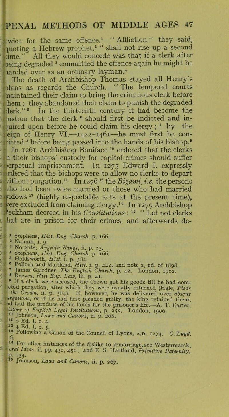 :wice for the same offence.1 2 3 “ Affliction,” they said, quoting a Hebrew prophet,* “ shall not rise up a second >:ime.” All they would concede was that if a clerk after iieing degraded J committed the offence again he might be landed over as an ordinary layman.4 5 The death of Archbishop Thomas stayed all Henry’s <lblans as regards the Church. “ The temporal courts naintained their claim to bring the criminous clerk before hem ; they abandoned their claim to punish the degraded Jerk.”6 In the thirteenth century it had become the ustom that the clerk 6 should first be indicted and in- uired upon before he could claim his clergy ; 7 by the eign of Henry VI.—1422-1461—he must first be con- icted 8 9 before being passed into the hands of his bishop.* In 1261 Archbishop Boniface 10 ordered that the clerks n their bishops’ custody for capital crimes should suffer erpetual imprisonment. In 1275 Edward I. expressly rdered that the bishops were to allow no clerks to depart ithout purgation.11 In 1276 12 the Bigami, i.e. the persons ho had been twice married or those who had married idows 12 13 (highly respectable acts at the present time), ere excluded from claiming clergy.14 15 In 1279 Archbishop eckham decreed in his Constitutions : 16 “ Let not clerks lat are in prison for their crimes, and afterwards de- 1 Stephens, Hist. Eng. Church, p. 166. 2 Nahum, i. 9. 3 Norgate, Angevin Kings, ii. p. 23. 4 Stephens, Hist. Eng. Church, p. 166. 5 Holdsworth, Hist. i. p. 382. 8 Pollock and Maitland, Hist. i. p. 442, and note 2, ed. of 1898. 7 James Gairdner, The English Church, p. 42. London, 1902. 8 Reeves, Hist Eng. Law, iii. p. 41. 9 If a clerk were accused, the Crown got his goods till he had com- eted purgation, after which they were usually returned (Hale, Pleas the Crown, ii. p. 384). If, however, he was delivered over absque ■ irgatione, or if he had first pleaded guilty, the king retained them, i id had the produce of his lands for the prisoner’s life.—A. T. Carter, istory of English Legal Institutions, p. 255. London, 1906. ■ 10 Johnson, Laws and Canons, ii. p. 208. * J11 2 Ed. I. c. 2. 72 4 Ed. I. c. 5. 13 Following a Canon of the Council of Lyons, a.d. 1274. C.Lugd. 6. | 14 For other instances of the dislike to remarriage, see Westermarck, oral Ideas, ii. pp. 450, 451 ; and E. S. Hartland, Primitive Paternity' |P- 134. 15 Johnson, Laws and Canons, ii. p. 267.