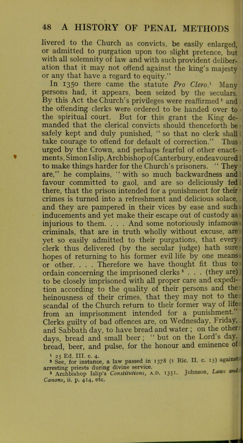 livered to the Church as convicts, be easily enlarged, or admitted to purgation upon too slight pretence, but with all solemnity of law and with such provident deliber- ation that it may not offend against the king’s majesty or any that have a regard to equity.” In 1350 there came the statute Pro Clero} Many persons had, it appears, been seized by the seculars. By this Act the Church’s privileges were reaffirmed* and the offending clerks were ordered to be handed over to the spiritual court. But for this grant the King de- manded that the clerical convicts should thenceforth be safely kept and duly punished, “ so that no clerk shall take courage to offend for default of correction.” Thus urged by the Crown, and perhaps fearful of other enact- ments, Simon I slip, Archbishop of Canterbury, endeavoured to make things harder for the Church’s prisoners. “ They are,” he complains,  with so much backwardness and favour committed to gaol, and are so deliciously fed there, that the prison intended for a punishment for their crimes is turned into a refreshment and delicious solace, and they are pampered in their vices by ease and such inducements and yet make their escape out of custody as • injurious to them. . . . And some notoriously infamous- criminals, that are in truth wholly without excuse, are yet so easily admitted to their purgations, that every clerk thus delivered (by the secular judge) hath sure hopes of returning to his former evil life by one means- or other. . . . Therefore we have thought fit thus to ordain concerning the imprisoned clerks 5 . . . (they are) to be closely imprisoned with all proper care and expedi- tion according to the quality of their persons and the heinousness of their crimes, that they may not to the scandal of the Church return to their former way of life from an imprisonment intended for a punishment. Clerks guilty of bad offences are, on Wednesday, Friday, and Sabbath day, to have bread and water ; on the other days, bread and small beer; ‘‘ but on the Lord’s day, bread, beer, and pulse, for the honour and eminence of 1 25 Ed. III. c. 4. . . 2 See, for instance, a law passed in 1378 (1 Ric. II. c. 15) against arresting priests during divine service. 3 Archbishop Islip’s Constitutions, a.d Canons, ii. p. 414, etc. 1351. Johnson, Laws and