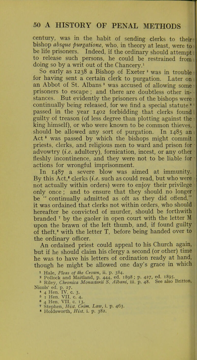 century, was in the habit of sending clerks to their bishop absque purgatione, who, in theory at least, were to be life prisoners. Indeed, if the ordinary should attempt to release such persons, he could be restrained from doing so by a writ out of the Chancery.1 So early as 1238 a Bishop of Exeter 2 was in trouble for having sent a certain clerk to purgation. Later on an Abbot of St. Albans 3 was accused of allowing some prisoners to escape ; and there are doubtless other in- stances. But evidently the prisoners of the bishops were continually being released, for we find a special statute * passed in the year 1402 forbidding that clerks found guilty of treason (of less degree than plotting against the king himself), or who were known to be common thieves, should be allowed any sort of purgation. In 1485 an Act5 was passed by which the bishops might commit priests, clerks, and religious men to ward and prison for advowtry (i.e. adultery), fornication, incest, or any other fleshly incontinence, and they were not to be liable for actions for wrongful imprisonment. In 1487 a severe blow was aimed at immunity. By this Act,® clerks (i.e. such as could read, but who were not actually within orders) were to enjoy their privilege only once ; and to ensure that they should no longer be “ continually admitted as oft as they did offend, it was ordained that clerks not within orders, who should hereafter be convicted of murder, should be forthwith branded 7 by the gaoler in open court with the letter M upon the brawn of the left thumb, and, if found guilty of theft,8 with the letter T, before being handed over to the ordinary officer. An ordained priest could appeal to his Church again, but if he should claim his clergy a second (or other) time he was to have his letters of ordination ready at hand, though he might be allowed one day’s grace in which 1 Hale, Pleas of the Crown, ii. p. 384. 2 Pollock and Maitland, p. 444, ed. 1898; p. 427, ed. 1895. 3 Riley, Chronica Monasterii S. Albani, iii. p. 48- See also Britton, Nicols’ ed. p. 27. 4 4 Hen. IV. c. 3. 5 1 Hen. VII. c. 4. 8 4 Hen. VII. c. 13. 7 Stephen, Hist. Crim. Law, i. p. 463. 8 Holdsworth, Hist. i. p. 382.