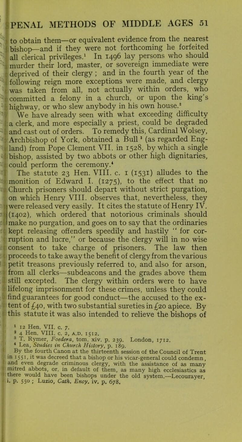 to obtain them—or equivalent evidence from the nearest bishop—and if they were not forthcoming he forfeited all clerical privileges.1 In 1496 lay persons who should murder their lord, master, or sovereign immediate were deprived of their clergy ; and in the fourth year of the following reign more exceptions were made, and clergy was taken from all, not actually within orders, who committed a felony in a church, or upon the king’s highway, or who slew anybody in his own house.2 We have already seen with what exceeding difficulty a clerk, and more especially a priest, could be degraded and cast out of orders. To remedy this, Cardinal Wolsey, Archbishop of York, obtained a Bull3 (as regarded Eng- land) from Pope Clement VII. in 1528, by which a single bishop, assisted by two abbots or other high dignitaries, could perform the ceremony.4 The statute 23 Hen. VIII. c. 1 (1531) alludes to the monition of Edward I. (1275), to the effect that no Church prisoners should depart without strict purgation, on which Henry VIII. observes that, nevertheless, they were released very easily. It cites the statute of Henry IV. (1402), which ordered that notorious criminals should make no purgation, and goes on to say that the ordinaries kept releasing offenders speedily and hastily “ for cor- ruption and lucre,” or because the clergy will in no wise consent to take charge of prisoners. The law then proceeds to take away the benefit of clergy from the various petit treasons previously referred to, and also for arson, from all clerks—subdeacons and the grades above them still excepted. The clergy within orders were to have lifelong imprisonment for these crimes, unless they could find guarantees for good conduct—the accused to the ex- tent of £40, with two substantial sureties in £20 apiece. By this statute it was also intended to relieve the bishops of 1 12 Hen. VII. C. 7. 2 4 Hen. VIII. c. 2, a.d. 1512. 3 T. Rymer, Foedera, tom. xiv. p. 239. London, 1712. 4 Lea, Studies in Church History, p. 189. By the fourth Canon at the thirteenth session of the Council of Trent in 15 51, it was decreed that a bishop or his vicar-general could condemn, and even degrade criminous clergy, with the assistance of as many mitred abbots, or. in default of them, as many high ecclesiastics as ' there would have been bishops under the old system.—Lecourayer, i- p. 55° ; Luzio, Cath. Ency. iv. p. 678.