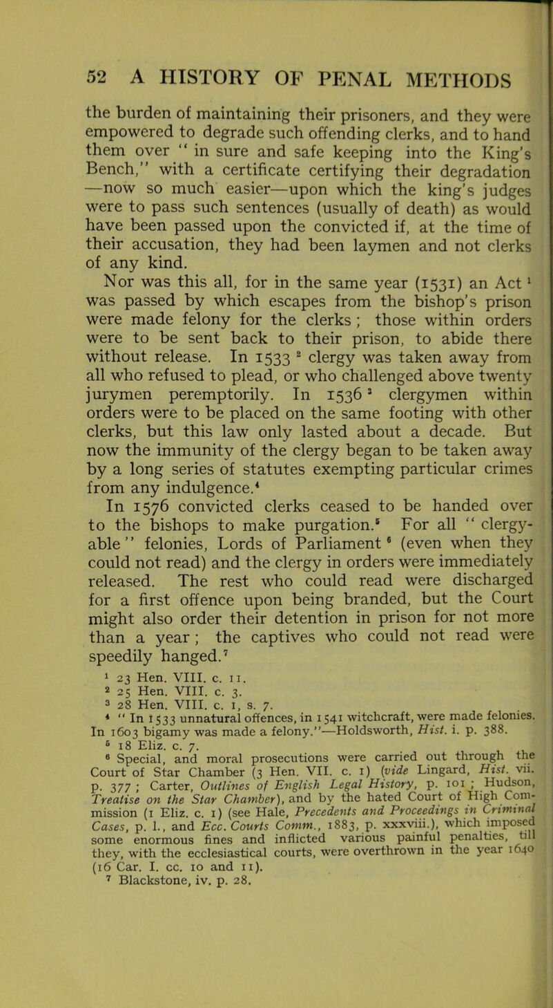 the burden of maintaining their prisoners, and they were empowered to degrade such offending clerks, and to hand them over “ in sure and safe keeping into the King’s Bench,” with a certificate certifying their degradation —now so much easier—upon which the king’s judges were to pass such sentences (usually of death) as would have been passed upon the convicted if, at the time of their accusation, they had been laymen and not clerks of any kind. Nor was this all, for in the same year (1531) an Act1 was passed by which escapes from the bishop’s prison were made felony for the clerks ; those within orders were to be sent back to their prison, to abide there without release. In 1533 2 clergy was taken away from all who refused to plead, or who challenged above twenty jurymen peremptorily. In 15363 clergymen within orders were to be placed on the same footing with other clerks, but this law only lasted about a decade. But now the immunity of the clergy began to be taken away by a long series of statutes exempting particular crimes from any indulgence.4 In 1576 convicted clerks ceased to be handed over to the bishops to make purgation.5 For all “ clergy- able ” felonies, Lords of Parliament6 (even when they could not read) and the clergy in orders were immediately released. The rest who could read were discharged for a first offence upon being branded, but the Court might also order their detention in prison for not more than a year; the captives who could not read were speedily hanged.7 1 23 Hen. VIII. c. 11. 2 25 Hen. VIII. c. 3. 3 28 Hen. VIII. c. 1, s. 7. 4 “ In 1533 unnatural offences, in 1541 witchcraft, were made felonies. In 1603 bigamy was made a felony.”—Holdsworth, Hist. i. p. 388. c 18 Eliz. c. 7. 6 Special, and moral prosecutions were carried out through the Court of Star Chamber (3 Hen. VII. c. 1) (vide Lingard, Hist. vii. p. 377 l Carter, Outlines of English Legal History, p. 101 ; Hudson, Treatise on the Star Chamber), and by the hated Court of High Com- mission (1 Eliz. c. 1) (see Hale, Precedents and Proceedings in Criminal Cases, p. 1., and Ecc. Courts Comm., 1883, p. xxxviii.), which imposed some enormous fines and inflicted various painful penalties, till they, with the ecclesiastical courts, were overthrown in the year 1640 (16 Car. I. cc. 10 and 11). 7 Blackstone, iv. p. 28.