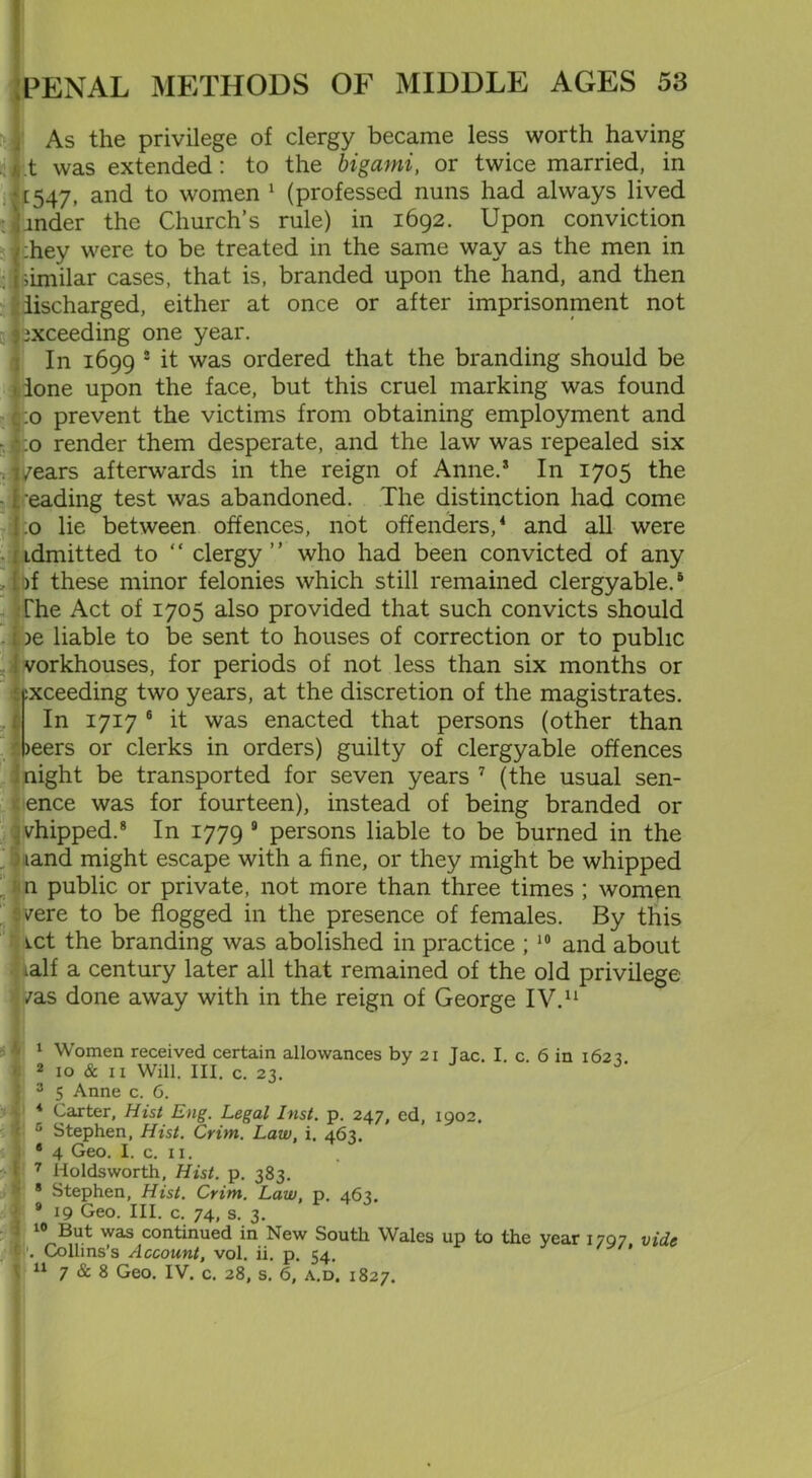 As the privilege of clergy became less worth having t was extended : to the bigami, or twice married, in * [547, and to women 1 (professed nuns had always lived mder the Church’s rule) in 1692. Upon conviction :hey were to be treated in the same way as the men in [similar cases, that is, branded upon the hand, and then discharged, either at once or after imprisonment not [exceeding one year. In 1699 2 it was ordered that the branding should be * lone upon the face, but this cruel marking was found fco prevent the victims from obtaining employment and * :o render them desperate, and the law was repealed six * i/ears afterwards in the reign of Anne.5 In 1705 the •eading test was abandoned. The distinction had come .0 lie between offences, not offenders,4 and all were Ldmitted to “ clergy ” who had been convicted of any , fbf these minor felonies which still remained clergyable.5 The Act of 1705 also provided that such convicts should . be liable to be sent to houses of correction or to public vorkhouses, for periods of not less than six months or ^exceeding two years, at the discretion of the magistrates. In 1717 6 it was enacted that persons (other than )eers or clerks in orders) guilty of clergyable offences I night be transported for seven years 7 (the usual sen- ence was for fourteen), instead of being branded or shipped.8 * In 1779 8 persons liable to be burned in the ) iand might escape with a fine, or they might be whipped n public or private, not more than three times ; women fvere to be flogged in the presence of females. By this wet the branding was abolished in practice ; 10 and about ialf a century later all that remained of the old privilege * /as done away with in the reign of George IV.11 1 Women received certain allowances by 21 Tac. I c 6 in 1623 2 10 & ix Will. III. c. 23. ! 3 5 Anne c. 6. I 4 Carter, Hist Eng. Legal Inst. p. 247, ed, 1902. c Stephen, Hist. Crim. Law, i. 463. * 4 Geo. I. c. 11. 7 Holdsworth, Hist. p. 383. 8 Stephen, Hist. Crim. Law, p. 463. 8 19 Geo. III. c. 74, s. 3. 10 But was continued in New South Wales up to the year 1707 vide Collins’s Account, vol. ii. p. 54, 11 7 & 8 Geo. IV. c. 28, s. 6, a.d. 1827.