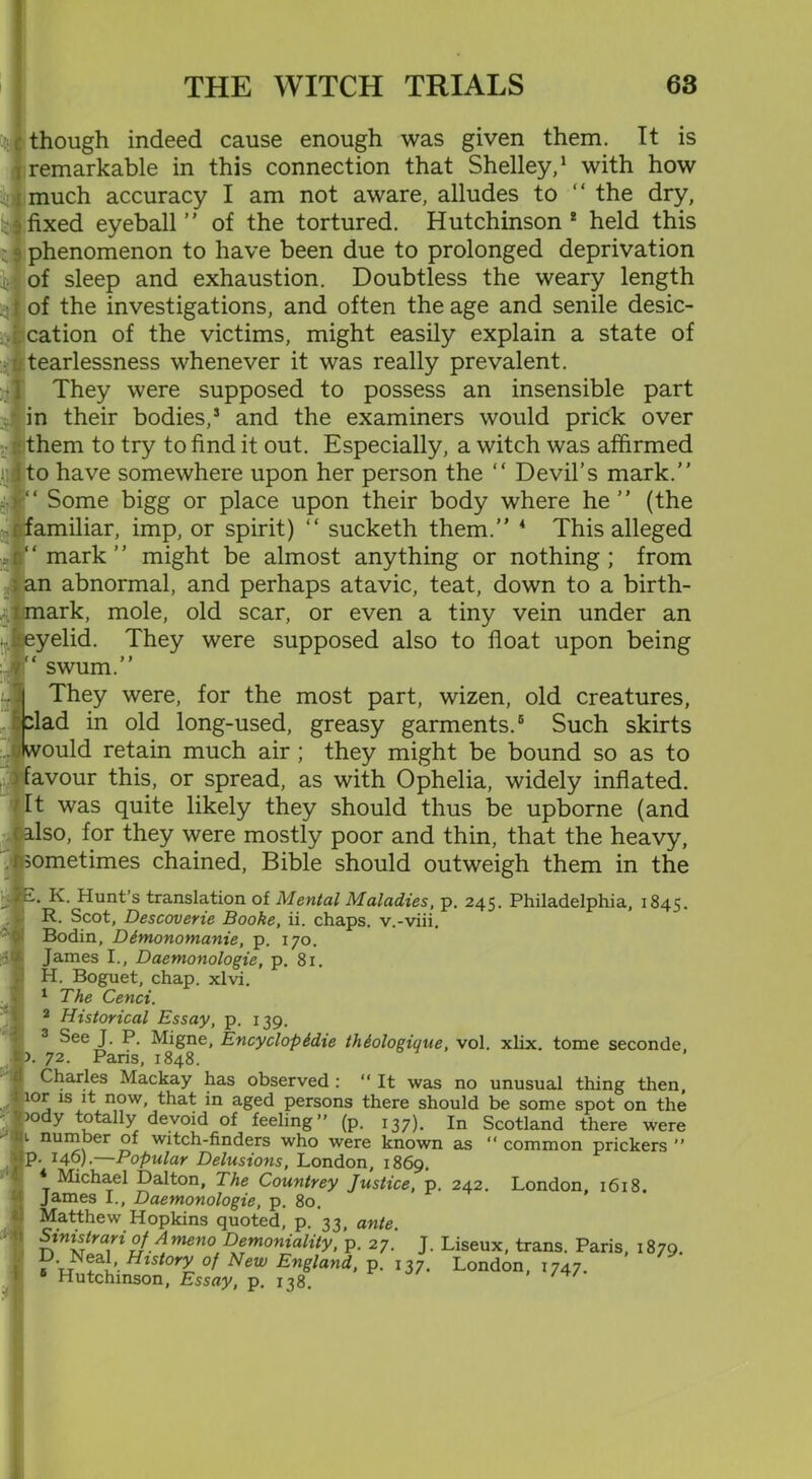 though indeed cause enough was given them. It is remarkable in this connection that Shelley,1 with how much accuracy I am not aware, alludes to “ the dry, fixed eyeball ” of the tortured. Hutchinson 2 held this phenomenon to have been due to prolonged deprivation of sleep and exhaustion. Doubtless the weary length of the investigations, and often the age and senile desic- cation of the victims, might easily explain a state of fearlessness whenever it was really prevalent. They were supposed to possess an insensible part in their bodies,5 and the examiners would prick over jfithem to try to find it out. Especially, a witch was affirmed to have somewhere upon her person the “ Devil’s mark.” ‘ Some bigg or place upon their body where he ” (the amiliar, imp, or spirit) “ sucketh them.” 4 This alleged mark ’ ’ might be almost anything or nothing ; from i an abnormal, and perhaps atavic, teat, down to a birth- imark, mole, old scar, or even a tiny vein under an ireyelid. They were supposed also to float upon being swum. They were, for the most part, wizen, old creatures, lad in old long-used, greasy garments.6 Such skirts ould retain much air; they might be bound so as to avour this, or spread, as with Ophelia, widely inflated. It was quite likely they should thus be upborne (and <•' also, for they were mostly poor and thin, that the heavy, psometimes chained, Bible should outweigh them in the K. Hunt’s translation of Mental Maladies, p. 245. Philadelphia, 1845. R. Scot, Descoverie Hooke, ii. chaps, v.-viii. Bodin, Dimonomanie, p. 170. James I., Daemonologie, p. 81. H. Boguet, chap. xlvi. 1 The Cenci. 2 Historical Essay, p. 139. 3 Seei- ^ ^8ne. Encyclopidie thiologique, vol. xlix. tome seconde, 72. Paris, 1848. Charles Mackay has observed : “ It was no unusual thing then, lor is it now, that in aged persons there should be some spot on the >ody totally devoid of feeling” (p. 137). In Scotland there were 1 number of witch-finders who were known as “ common prickers ” p. 146).—Popular Delusions, London, 1869. * Michael Dalton, The Countrey Justice, p. 242. London, 1618. James I., Daemonologie, p. 80. Matthew Hopkins quoted, p. 33, ante. Sinistrari of Ameno Demoniality, p. 27. J. Liseux, trans. Paris, 1879. s •’■Hlstory °f New England, p. 137, London, 1747. 6 Hutchinson, Essay, p. 138.