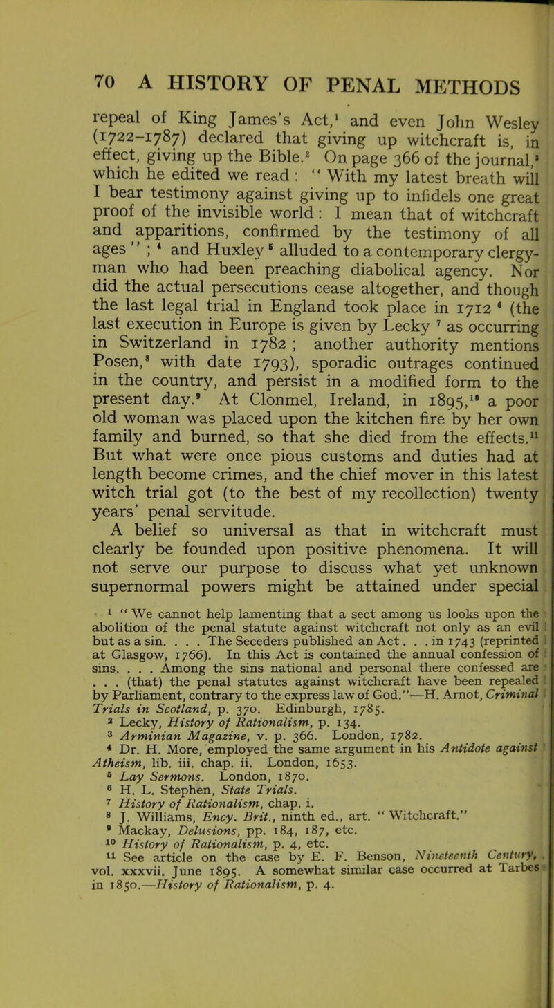 repeal of King James’s Act,1 and even John Wesley (1722-1787) declared that giving up witchcraft is, in effect, giving up the Bible.2 On page 366 of the journal,2 which he edited we read : “ With my latest breath will I bear testimony against giving up to infidels one great proof of the invisible world: I mean that of witchcraft and apparitions, confirmed by the testimony of all ages ; 4 and Huxley5 alluded to a contemporary clergy- man who had been preaching diabolical agency. Nor did the actual persecutions cease altogether, and though the last legal trial in England took place in 1712 8 (the last execution in Europe is given by Lecky 7 as occurring in Switzerland in 1782 ; another authority mentions Posen,8 with date 1793), sporadic outrages continued in the country, and persist in a modified form to the present day.9 At Clonmel, Ireland, in 1895,19 a poor old woman was placed upon the kitchen fire by her own family and burned, so that she died from the effects.11 But what were once pious customs and duties had at length become crimes, and the chief mover in this latest witch trial got (to the best of my recollection) twenty years’ penal servitude. A belief so universal as that in witchcraft must clearly be founded upon positive phenomena. It will not serve our purpose to discuss what yet unknown supernormal powers might be attained under special 1 “ We cannot help lamenting that a sect among us looks upon the abolition of the penal statute against witchcraft not only as an evil but as a sin. . . . The Seceders published an Act. . .in 1743 (reprinted at Glasgow, 1766). In this Act is contained the annual confession of sins. . . . Among the sins national and personal there confessed are . . . (that) the penal statutes against witchcraft have been repealed by Parliament, contrary to the express law of God.”—H. Arnot, Criminal Trials in Scotland, p. 370. Edinburgh, 1785. 2 Lecky, History of Rationalism, p. 134. 3 Arminian Magazine, v. p. 366. London, 1782. * Dr. H. More, employed the same argument in his Antidote against Atheism, lib. iii. chap. ii. London, 1653. 5 Lay Sermons. London, 1870. 6 H. L. Stephen, State Trials. 7 History of Rationalism, chap. i. 8 J. Williams, Ency. Brit., ninth ed., art. “ Witchcraft.” 9 Mackay, Delusions, pp. 184, 187, etc. 10 History of Rationalism, p. 4, etc. 11 See article on the case by E. F. Benson, Nineteenth Century, vol. xxxvii. June 1895. A. somewhat similar case occurred at larbes in 1850.—History of Rationalism, p. 4.