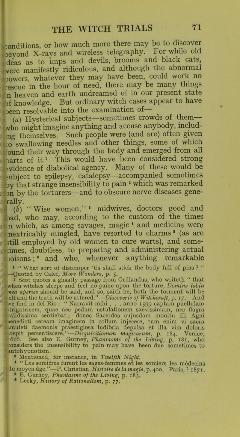 > onditions, or how much more there may be to discover beyond X-rays and wireless telegraphy. For while old deas as to imps and devils, brooms and black cats, were manifestly ridiculous, and although the abnormal powers, whatever they may have been, could work no *escue in the hour of need, there may be many things n heaven and earth undreamed of in our present state pf knowledge. But ordinary witch cases appear to have peen resolvable into the examination of— (a) Hysterical subjects—sometimes crowds of them— who might imagine anything and accuse anybody, includ- ng themselves. Such people were (and are) often given 1:o swallowing needles and other things, some of which ound their way through the body and emerged from all parts of it.1 This would have been considered strong : hvidence of diabolical agency. Many of these would be subject to epilepsy, catalepsy—accompanied sometimes Dy that strange insensibility to pain 2 which was remarked ; Jon by the torturers—and to obscure nerve diseases gene- rally. (b) “Wise women,”1 midwives, doctors good and Dad, who may, according to the custom of the times 2t 1 n which, as among savages, magic 4 and medicine were nextricably mingled, have resorted to charms 6 (as are r Jstill employed by old women to cure warts), and some- : times, doubtless, to preparing and administering actual - poisons;6 and who, whenever anything remarkable 1 “ What sort of distemper ’tis shall stick the body full of pins ? ” . :< —Quoted by Calef, More Wonders, p. 5. 2 Scot quotes a ghastly passage from Grillandus, who writeth “ that 7 .vhen witches sleepe and feel no paine upon the torture, Domine labia nea aperies should be said, and so, saith he, both the torment will be elt and the truth will be uttered.”—Discoverie of Witchcraft, p. 17. And 1 ve find in del Rio : “ Narravit mihi . . . anno 1599 captam puellulam v .trigatricem, quae nec pedum ustulationem saevissimam, nec flagra i '■alidissima sentiebat; donee Sacerdos cujusdam monitu illi Agni • >enedicti ceream imaginem in collum injecere, turn enim vi sacra ; .muleti daemonis praestigiosa ludibria depulsa et ilia vim doloris i';oepit persentiscere.”—Disquisitionum magicarum, p. 184. Venice, 616. See also E. Gurney, Phantasms of the Living, p. 181, who i :onsiders the insensibility to pain may have been due sometimes to lutohypnotism. 3 Mentioned, for instance, in Twelfth Night. 4  Les sorci^res furent les sages-femmes et les sorciers les medecins : iu moyen dge.”—P. Christian, Histoire de la magie, p. 400. Paris, ? 1871. 6 E. Gurney, Phantasms of the Living, p. 183. 8 Lecky, History of Rationalism, p. 77.